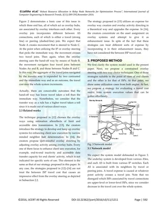 G.Lalitha et.al," Robust Resource Allocation in Relay Node Networks for Optimization Process”, International Journal of
Computer Engineering In Research Trends, 3(11):589-595,November-2016.
©2016, IJCERT All Rights Reserved DOI:10.22362/ijcert/2016/v3/i11/1211 Page | 592
Figure 2 demonstrates a basic case of this issue in
which three end has, all of which act as overlay hubs,
are associated by overlay interfaces each other. Every
overlay join incorporates different between AS
connections, each of which is either a travel (strong
line) or peering (dashed-line) join. We expect that
Node A creates movement that is steered to Node C.
At the point when utilizing the IP or overlay steering
that picks the immediate way, the movement crosses
two travel joins. Then again, when the overlay
steering uses the hand-off way by means of Node B,
the movement navigates four travel joins between
Nodes An and B, and those between Nodes B and C.
In this way, the aggregate of the travel joins navigated
by the transfer way is expanded by two contrasted
and the immediate way and as an outcome, the travel
cost over the whole system increments.
Actually, there are conceivable outcomes that the
hand-off way has lower travel taken a toll than the
immediate way. Nonetheless, we consider that the
transfer way as a rule has a higher travel taken a toll
since it is made out of various direct ways.
2.3 Related works
The technique proposed in [12] chooses the overlay
ways using estimation aftereffects of limit and
accessible data transmission. In [13], the creators
introduce the strategy to develop and keep up overlay
systems for enhancing client saw execution by narrow
minded neighbor hub determination. In [14], the
creators propose QoS-mindful overlay directing by
adjusting overlay activity among overlay hubs. Every
one of them focus to enhance client saw execution, for
example, end-to-end inactivity and accessible data
transfer capacity for end clients' activity, which is not
indicated for specific sorts of use. This element is the
same as that of our strategy proposed in this paper. In
any case, the strategies proposed in [12]–[14] are not
treat the between ISP travel cost that causes an
impressive effect from the overlay steering as depicted
in Subsection 2.2.
The strategy proposed in [15] utilizes an expense for
overlay way creation and overlay activity directing in
a theoretical way and upgrades the expense. In [16],
the creators concentrate on the asset assignment on
overlay systems and attempt to give it as
enhancement issue. In spite of the fact that these
strategies can treat different sorts of expense by
incorporating it in their enhancement issues, they
have not considered the between ISP travel cost.
3. PROPOSED METHOD
We first clarify the system model used in the present
paper. Next, we propose a constrained overlay
steering with two way choice techniques. One of those
strategies suitable to the point of view of end clients
and the other is for that of ISPs. At that point, we
show some utilization cases from both angles. At last,
we propose a strategy for evaluating a travel cost
metric from system execution values that can be
gotten effortlessly.
Fig. 3 Network model
3.1 Network model
We expect the system model delineated in Figure 3.
The underlay system is developed from various ASes,
and each AS is built from various IP switches. Each
AS is associated with its neighbors by travel or
peering joins. A travel expense is caused at whatever
point activity crosses a travel join. Note that we
disregard which ISPs associated by travel connections
are upper-level or lower-level ISPs, since we consider
decrease in the travel cost over the whole system.
 