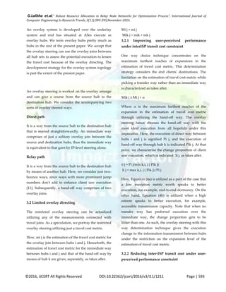 G.Lalitha et.al," Robust Resource Allocation in Relay Node Networks for Optimization Process”, International Journal of
Computer Engineering In Research Trends, 3(11):589-595,November-2016.
©2016, IJCERT All Rights Reserved DOI:10.22362/ijcert/2016/v3/i11/1211 Page | 593
An overlay system is developed over the underlay
system and end has situated at ASes execute as
overlay hubs. We term overlay hubs pretty much as
hubs in the rest of the present paper. We accept that
the overlay steering can use the overlay joins between
all hub sets to assess the potential execution to lessen
the travel cost because of the overlay directing. The
development strategy for the overlay system topology
is past the extent of the present paper.
An overlay steering is worked on the overlay arrange
and can give a course from the source hub to the
destination hub. We consider the accompanying two
sorts of overlay steered ways.
Direct path
It is a way from the source hub to the destination hub
that is steered straightforwardly. An immediate way
comprises of just a solitary overlay join between the
source and destination hubs, thus the immediate way
is equivalent to that gave by IP-level steering alone.
Relay path
It is a way from the source hub to the destination hub
by means of another hub. Here, we consider just two-
bounce ways, since ways with more prominent jump
numbers don't add to enhance client saw execution
[11]. Subsequently, a hand-off way comprises of two
overlay joins.
3.2 Limited overlay directing
The restricted overlay steering can be actualized
utilizing any of the measurements connected with
travel joins. As a speculation, we portray the restricted
overlay steering utilizing just a travel cost metric.
How, mi j is the estimation of the travel cost metric for
the overlay join between hubs i and j. Henceforth, the
estimation of travel cost metric for the immediate way
between hubs i and j and that of the hand-off way by
means of hub k are given, separately, as takes after.
Mi j = mi j
Mik j = mik + mk j
3.2.1 Improving user-perceived performance
under interISP transit cost constraint
One way choice technique concentrates on the
maximum furthest reaches of expansions in the
estimation of travel cost metric. This determination
strategy considers the end clients' destinations. The
limitation on the estimation of travel cost metric while
picking a transfer way rather than an immediate way
is characterized as takes after.
Mik j ≤ Mi j + α
Where α is the maximum furthest reaches of the
expansion in the estimation of travel cost metric
through utilizing the hand-off way. The overlay
steering hence chooses the hand-off way with the
most ideal execution from all hopefuls under this
imperative. Here, the execution of direct way between
hubs i and j is signified Pi j, and the execution of
hand-off way through hub k is indicated Pik j. At that
point, we characterize the change proportion of client
saw execution, which is indicated ˆIi j, as takes after.
ii j = Pi j/min k,i, j ( Pik j)
Ii j = max k,i, j ( Pik j) /Pi j
Here, Equation (4a) is utilized as a part of the case that
a low execution metric worth speaks to better
execution, for example, end-to-end dormancy. On the
other hand, Equation (4b) is utilized when a high
esteem speaks to better execution, for example,
accessible transmission capacity. Note that when no
transfer way has preferred execution over the
immediate way, the change proportion gets to be
littler than one. As such, the overlay steering with this
way determination technique gives the execution
change to the information transmission between hubs
under the restriction on the expansion level of the
estimation of travel cost metric.
3.2.2 Reducing inter-ISP transit cost under user-
perceived performance constraint
 