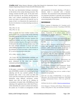 G.Lalitha et.al," Robust Resource Allocation in Relay Node Networks for Optimization Process”, International Journal of
Computer Engineering In Research Trends, 3(11):589-595,November-2016.
©2016, IJCERT All Rights Reserved DOI:10.22362/ijcert/2016/v3/i11/1211 Page | 594
The other way determination technique concentrates
on the decline in the overlay directing execution. This
strategy considers the ISPs' goals. At the point when
the best execution by the overlay steering between
hubs i and j without considering the estimation of
travel cost metric is given by the hand-off way by
means of hub l, we characterize the requirements on
the level of reduction in overlay directing execution as
takes after.
Pik j ≤ Pil j × (1 + β)
Pik j ≥ Pil j × (1 − β)
Where β decides the lower furthest reaches of the
decline level of the execution of the overlay directing
contrasted and the best execution. Note that when a
low esteem speaks to better execution, Equation (5a)
ought to be fulfilled, and when a high esteem speaks
to better execution, Equation (5b) ought to be fulfilled.
At that point, the overlay steering chooses a way with
the most minimal estimation of travel cost metric
while fulfilling Equations (5a) or (5b). The decrease in
the estimation of travel cost metric, which is meant as
Mˆ i j, can be characterized as takes after.
Mˆ i j = Mil j − min k,i, j ( Mik j)
As it were, this way determination technique can
diminish the estimation of travel cost metric under a
given abatement in the client saw execution
contrasted and that of the best way.
4. CONCLUSION
In this paper, a one-jump overlay multipath steering
plan (LB-OOMR) is tended to by considering the heap
adjusting and the way assorted qualities. In our
proposed plan, when a way comes up short, the
source parts the movement and reroutes them to the
destination along different one-bounce overlay
disjoint ways that are built up by utilizing an
accumulation of transfer hubs. LB-OOMR gives load
adjusting at the application layer rather than IP layer,
which diminishes the system overhead and enhances
the system use. To decide an arrangement of ideal
split proportions for burden adjusting, a LP plan is
inferred, which is unraveled with a heuristic
calculation. The reenactment results demonstrate that
our proposed calculation is generally more proficient
in decreasing the clog proportion and enhancing the
unwavering quality of the system.
REFERENCE
[1] D. G. Andersen, H. Balakrishnan, M. F. Kaashoek, and R.
Morris, “Resilient overlay networks,” Proceedings of SOSP 2001,
Oct. 2001.
[2] S. Banerjee, C. Kommareddy, K. Kar, B. Bhattacharjee, and S.
Khuller, “Construction of an efficient overlay multicast
infrastructure for real-time applications,” Proceedings of
INFOCOM 2003, April 2003.
[3] D. G. Andersen, A. C. Snoeren, and H. Balakrishnan, “Best-
path vs. multi-path overlay routing,” Proceedings of IMC 2003,
Oct. 2003.
*4+ C.L.T. Man, G. Hasegawa, and M. Murata, “Monitoring
overlay path bandwidth using an inline measurement
technique,” IARIA International Journal on Advances in
Systems and Measurements, vol.1, no.1, pp.50–60, Feb. 2008.
*5+ P. Rodriguez, S.M. Tan, and C. Gkantsidis, “On the feasibility
of commercial, legal P2P content distribution,” SIGCOMM
Computer Communication Review, vol.36, no.1, pp.75–78, Jan.
2006.
*6+ S. Seetharaman and M. Ammar, “Characterizing and
mitigating inter-domain policy violations in overlay routes,”
Proceedings of ICNP 2006, pp.259–268, Nov. 2006.
*7+ T. Karagiannis, P. Rodriguez, and K. Papagiannaki, “Should
Internet service providers fear peer-assisted content
distribution?,” Proceedings of IMC 2005, pp.6–6, Oct. 2005.
[8] IETF ALTO Working Group web site. available at http://
datatracker.ietf.org/wg/alto/.
[9] H. Xie, Y. R. Yang, A. Krishnamurthy, Y. G. Liu, and A.
Silberschatz, “P4P: Provider portal for applications,” SIGCOMM
Computer Communication Review, vol.38, no.4, pp.351–362,
Oct. 2008.
[10] Planet Lab web site. available at http://www.planet-lab.org/.
*11+ G. Hasegawa, Y. Hiraoka, and M. Murata, “Effectiveness of
overlay routing based on delay and bandwidth information,”
 