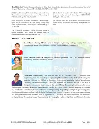 G.Lalitha et.al," Robust Resource Allocation in Relay Node Networks for Optimization Process”, International Journal of
Computer Engineering In Research Trends, 3(11):589-595,November-2016.
©2016, IJCERT All Rights Reserved DOI:10.22362/ijcert/2016/v3/i11/1211 Page | 595
[12] S. J. Lee, S. Banerjee, P. Sharma, P. Yalagandula, and S. Basu,
“Bandwidth-aware routing in overlay networks,” Proceedings of
INFOCOM 2008, pp.1732–1740, April 2008.
[13] G. Smaragdakis, V. Lekakis, N. Laoutaris, A. Bestavros, J.W.
Byers, and M. Roussopoulos, “EGOIST: overlay routing using
selfish neighbor selection,” Proceedings of CoNEXT 2008, pp.1–
12, Dec. 2008.
[14] Z. Li and P. Mohapatra, “QRON: QoS-aware routing in
overlay networks,” IEEE Journal on Selected Areas in
Communications, vol.22, no.1, pp.29–40, Jan. 2004.
*15+ M. Kamel, C. Scoglio, and T. Easton, “Optimal topology
design for overlay networks,” Proceedings of NETWORKING
2007, pp.714– 725, May 2007.
*16+ R. Cohen and D. Raz, “Cost effective resource allocation of
overlay routing relay nodes,” Proceedings of INFOCOM 2011,
2011.
ABOUT THE AUTHORS
G.Lalitha is Pursing M.Tech CSE at Pragati engineering college, surampalem, and
completed B.Tech at ADARSH COLLEGE OF ENGINEERING CHEBROLU.
Name: Lakshmi Viveka K Designation: Assistant professor Dept.: CSE Areas of interest:
Networking, Security, Scheduling and IoT.
Leelavathy Narkedamilly has received her BE in Electronics and Communication
Engineering from Vasavi College of ngineering, Osmania University, Hyderabad, Telangana,
India in 1992 and her MTech in Computer Sciencefrom Jawaharlal Nehru Technological
University, Hyderabad,Telangana, India in 2003.She has received her Ph.D. in 2015 in
Computer Science and Engineering in the area of Image Processing from Jawaharlal Nehru
Technological University, Kakinada, East Godavari District, A.P., India. She is currently working as Professor
and Head of the Department, Computer Science and Engineering, Pragati Engineering College, Surampalem,
East Godavari District, Andhra Pradesh, India.She has sixteen years of experience in teaching undergraduate
and post-graduate students and four years of experience in IT industry. Her research interests are in the area
of Digital Image Processing, Image Watermarking, Cryptography, Hadoop, Big Data, and Network Security.
 