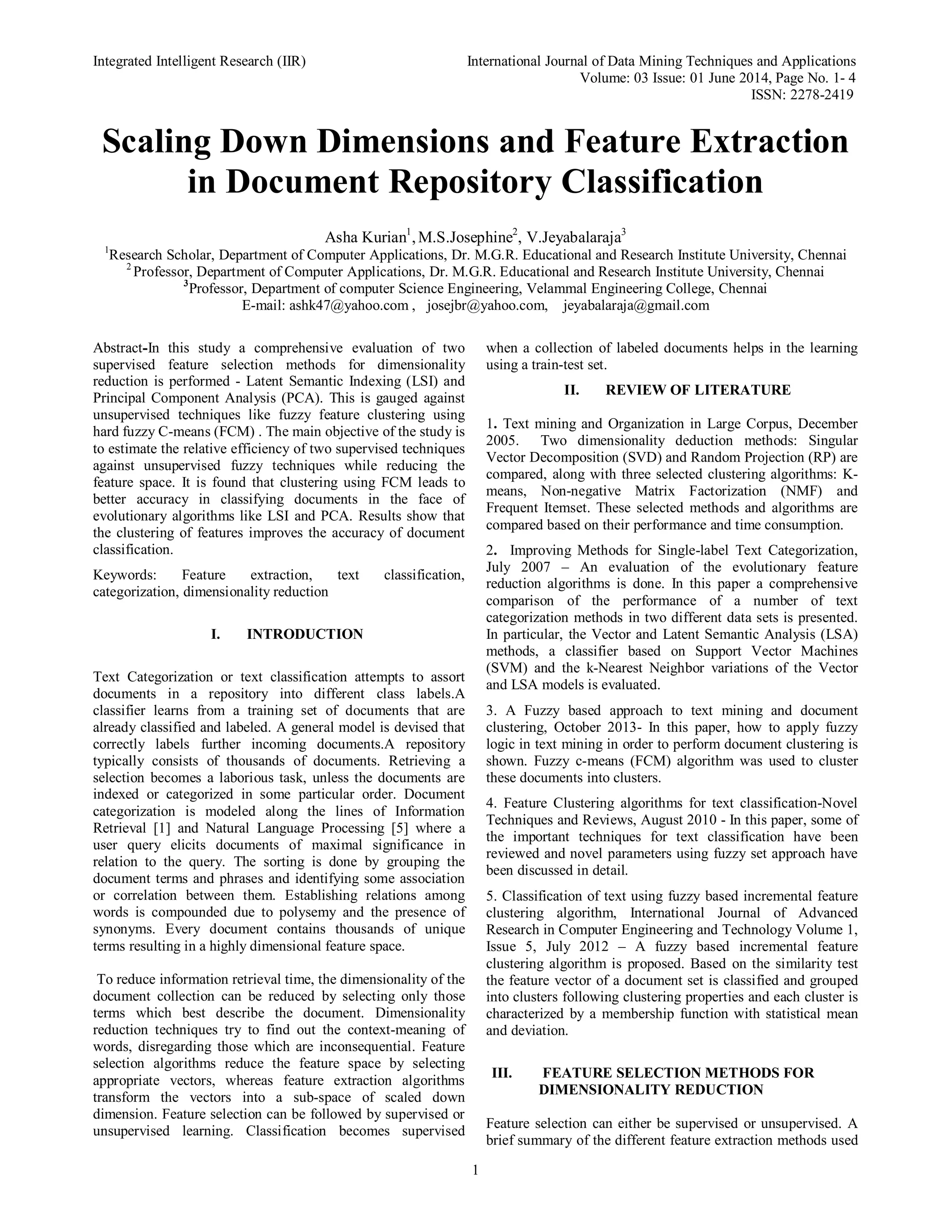 Integrated Intelligent Research (IIR) International Journal of Data Mining Techniques and Applications Volume: 03 Issue: 01 June 2014, Page No. 1- 4 ISSN: 2278-2419 1 Scaling Down Dimensions and Feature Extraction in Document Repository Classification Asha Kurian1 ,M.S.Josephine2 , V.Jeyabalaraja3 1 Research Scholar, Department of Computer Applications, Dr. M.G.R. Educational and Research Institute University, Chennai 2 Professor, Department of Computer Applications, Dr. M.G.R. Educational and Research Institute University, Chennai 3 Professor, Department of computer Science Engineering, Velammal Engineering College, Chennai E-mail: ashk47@yahoo.com , josejbr@yahoo.com, jeyabalaraja@gmail.com Abstract-In this study a comprehensive evaluation of two supervised feature selection methods for dimensionality reduction is performed - Latent Semantic Indexing (LSI) and Principal Component Analysis (PCA). This is gauged against unsupervised techniques like fuzzy feature clustering using hard fuzzy C-means (FCM) . The main objective of the study is to estimate the relative efficiency of two supervised techniques against unsupervised fuzzy techniques while reducing the feature space. It is found that clustering using FCM leads to better accuracy in classifying documents in the face of evolutionary algorithms like LSI and PCA. Results show that the clustering of features improves the accuracy of document classification. Keywords: Feature extraction, text classification, categorization, dimensionality reduction I. INTRODUCTION Text Categorization or text classification attempts to assort documents in a repository into different class labels.A classifier learns from a training set of documents that are already classified and labeled. A general model is devised that correctly labels further incoming documents.A repository typically consists of thousands of documents. Retrieving a selection becomes a laborious task, unless the documents are indexed or categorized in some particular order. Document categorization is modeled along the lines of Information Retrieval [1] and Natural Language Processing [5] where a user query elicits documents of maximal significance in relation to the query. The sorting is done by grouping the document terms and phrases and identifying some association or correlation between them. Establishing relations among words is compounded due to polysemy and the presence of synonyms. Every document contains thousands of unique terms resulting in a highly dimensional feature space. To reduce information retrieval time, the dimensionality of the document collection can be reduced by selecting only those terms which best describe the document. Dimensionality reduction techniques try to find out the context-meaning of words, disregarding those which are inconsequential. Feature selection algorithms reduce the feature space by selecting appropriate vectors, whereas feature extraction algorithms transform the vectors into a sub-space of scaled down dimension. Feature selection can be followed by supervised or unsupervised learning. Classification becomes supervised when a collection of labeled documents helps in the learning using a train-test set. II. REVIEW OF LITERATURE 1. Text mining and Organization in Large Corpus, December 2005. Two dimensionality deduction methods: Singular Vector Decomposition (SVD) and Random Projection (RP) are compared, along with three selected clustering algorithms: K- means, Non-negative Matrix Factorization (NMF) and Frequent Itemset. These selected methods and algorithms are compared based on their performance and time consumption. 2. Improving Methods for Single-label Text Categorization, July 2007 – An evaluation of the evolutionary feature reduction algorithms is done. In this paper a comprehensive comparison of the performance of a number of text categorization methods in two different data sets is presented. In particular, the Vector and Latent Semantic Analysis (LSA) methods, a classifier based on Support Vector Machines (SVM) and the k-Nearest Neighbor variations of the Vector and LSA models is evaluated. 3. A Fuzzy based approach to text mining and document clustering, October 2013- In this paper, how to apply fuzzy logic in text mining in order to perform document clustering is shown. Fuzzy c-means (FCM) algorithm was used to cluster these documents into clusters. 4. Feature Clustering algorithms for text classification-Novel Techniques and Reviews, August 2010 - In this paper, some of the important techniques for text classification have been reviewed and novel parameters using fuzzy set approach have been discussed in detail. 5. Classification of text using fuzzy based incremental feature clustering algorithm, International Journal of Advanced Research in Computer Engineering and Technology Volume 1, Issue 5, July 2012 – A fuzzy based incremental feature clustering algorithm is proposed. Based on the similarity test the feature vector of a document set is classified and grouped into clusters following clustering properties and each cluster is characterized by a membership function with statistical mean and deviation. III. FEATURE SELECTION METHODS FOR DIMENSIONALITY REDUCTION Feature selection can either be supervised or unsupervised. A brief summary of the different feature extraction methods used 