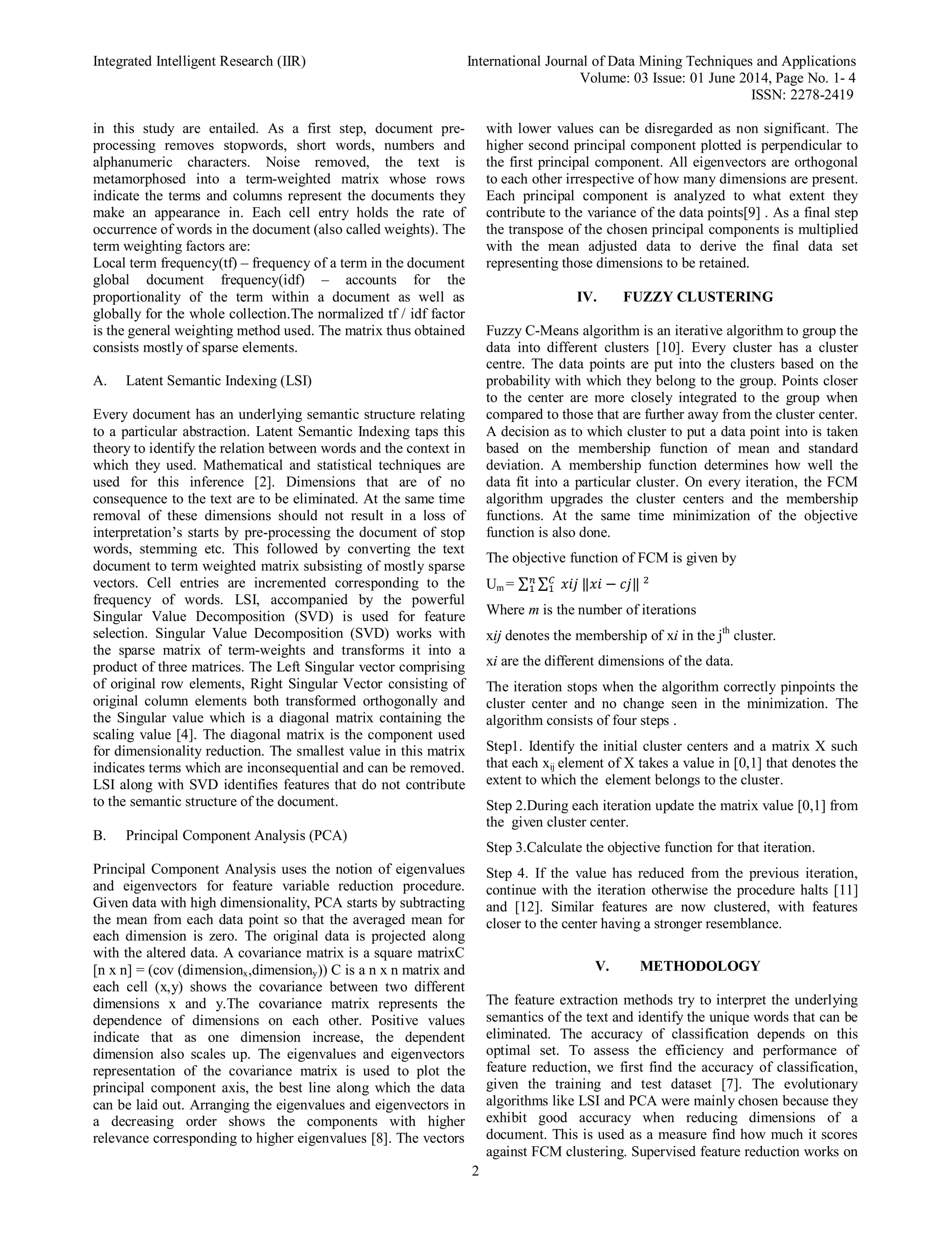 Integrated Intelligent Research (IIR) International Journal of Data Mining Techniques and Applications Volume: 03 Issue: 01 June 2014, Page No. 1- 4 ISSN: 2278-2419 2 in this study are entailed. As a first step, document pre- processing removes stopwords, short words, numbers and alphanumeric characters. Noise removed, the text is metamorphosed into a term-weighted matrix whose rows indicate the terms and columns represent the documents they make an appearance in. Each cell entry holds the rate of occurrence of words in the document (also called weights). The term weighting factors are: Local term frequency(tf) – frequency of a term in the document global document frequency(idf) – accounts for the proportionality of the term within a document as well as globally for the whole collection.The normalized tf / idf factor is the general weighting method used. The matrix thus obtained consists mostly of sparse elements. A. Latent Semantic Indexing (LSI) Every document has an underlying semantic structure relating to a particular abstraction. Latent Semantic Indexing taps this theory to identify the relation between words and the context in which they used. Mathematical and statistical techniques are used for this inference [2]. Dimensions that are of no consequence to the text are to be eliminated. At the same time removal of these dimensions should not result in a loss of interpretation’s starts by pre-processing the document of stop words, stemming etc. This followed by converting the text document to term weighted matrix subsisting of mostly sparse vectors. Cell entries are incremented corresponding to the frequency of words. LSI, accompanied by the powerful Singular Value Decomposition (SVD) is used for feature selection. Singular Value Decomposition (SVD) works with the sparse matrix of term-weights and transforms it into a product of three matrices. The Left Singular vector comprising of original row elements, Right Singular Vector consisting of original column elements both transformed orthogonally and the Singular value which is a diagonal matrix containing the scaling value [4]. The diagonal matrix is the component used for dimensionality reduction. The smallest value in this matrix indicates terms which are inconsequential and can be removed. LSI along with SVD identifies features that do not contribute to the semantic structure of the document. B. Principal Component Analysis (PCA) Principal Component Analysis uses the notion of eigenvalues and eigenvectors for feature variable reduction procedure. Given data with high dimensionality, PCA starts by subtracting the mean from each data point so that the averaged mean for each dimension is zero. The original data is projected along with the altered data. A covariance matrix is a square matrixC [n x n] = (cov (dimensionx,dimensiony)) C is a n x n matrix and each cell (x,y) shows the covariance between two different dimensions x and y.The covariance matrix represents the dependence of dimensions on each other. Positive values indicate that as one dimension increase, the dependent dimension also scales up. The eigenvalues and eigenvectors representation of the covariance matrix is used to plot the principal component axis, the best line along which the data can be laid out. Arranging the eigenvalues and eigenvectors in a decreasing order shows the components with higher relevance corresponding to higher eigenvalues [8]. The vectors with lower values can be disregarded as non significant. The higher second principal component plotted is perpendicular to the first principal component. All eigenvectors are orthogonal to each other irrespective of how many dimensions are present. Each principal component is analyzed to what extent they contribute to the variance of the data points[9] . As a final step the transpose of the chosen principal components is multiplied with the mean adjusted data to derive the final data set representing those dimensions to be retained. IV. FUZZY CLUSTERING Fuzzy C-Means algorithm is an iterative algorithm to group the data into different clusters [10]. Every cluster has a cluster centre. The data points are put into the clusters based on the probability with which they belong to the group. Points closer to the center are more closely integrated to the group when compared to those that are further away from the cluster center. A decision as to which cluster to put a data point into is taken based on the membership function of mean and standard deviation. A membership function determines how well the data fit into a particular cluster. On every iteration, the FCM algorithm upgrades the cluster centers and the membership functions. At the same time minimization of the objective function is also done. The objective function of FCM is given by Um = ∑ ∑ ‖ − ‖ Where m is the number of iterations xij denotes the membership of xi in the jth cluster. xi are the different dimensions of the data. The iteration stops when the algorithm correctly pinpoints the cluster center and no change seen in the minimization. The algorithm consists of four steps . Step1. Identify the initial cluster centers and a matrix X such that each xij element of X takes a value in [0,1] that denotes the extent to which the element belongs to the cluster. Step 2.During each iteration update the matrix value [0,1] from the given cluster center. Step 3.Calculate the objective function for that iteration. Step 4. If the value has reduced from the previous iteration, continue with the iteration otherwise the procedure halts [11] and [12]. Similar features are now clustered, with features closer to the center having a stronger resemblance. V. METHODOLOGY The feature extraction methods try to interpret the underlying semantics of the text and identify the unique words that can be eliminated. The accuracy of classification depends on this optimal set. To assess the efficiency and performance of feature reduction, we first find the accuracy of classification, given the training and test dataset [7]. The evolutionary algorithms like LSI and PCA were mainly chosen because they exhibit good accuracy when reducing dimensions of a document. This is used as a measure find how much it scores against FCM clustering. Supervised feature reduction works on 