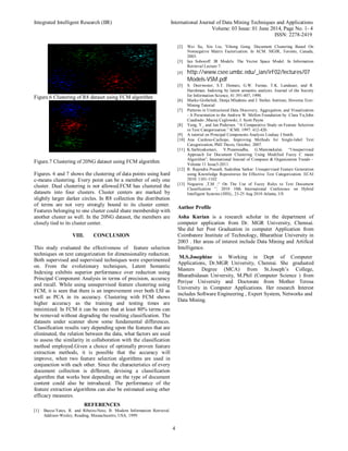 Integrated Intelligent Research (IIR) International Journal of Data Mining Techniques and Applications
Volume: 03 Issue: 01 June 2014, Page No. 1- 4
ISSN: 2278-2419
4
Figure.6 Clustering of R8 dataset using FCM algorithm
Figure.7 Clustering of 20NG dataset using FCM algorithm
Figures. 6 and 7 shows the clustering of data points using hard
c-means clustering. Every point can be a member of only one
cluster. Dual clustering is not allowed.FCM has clustered the
datasets into four clusters. Cluster centers are marked by
slightly larger darker circles. In R8 collection the distribution
of terms are not very strongly bound to its cluster center.
Features belonging to one cluster could share membership with
another cluster as well. In the 20NG dataset, the members are
closely tied to its cluster center.
VIII. CONCLUSION
This study evaluated the effectiveness of feature selection
techniques on text categorization for dimensionality reduction.
Both supervised and supervised techniques were experimented
on. From the evolutionary techniques, Latent Semantic
Indexing exhibits superior performance over reduction using
Principal Component Analysis in terms of precision, accuracy
and recall. While using unsupervised feature clustering using
FCM, it is seen that there is an improvement over both LSI as
well as PCA in its accuracy. Clustering with FCM shows
higher accuracy as the training and testing times are
minimized. In FCM it can be seen that at least 80% terms can
be removed without degrading the resulting classification. The
datasets under scanner show some fundamental differences.
Classification results vary depending upon the features that are
eliminated, the relation between the data, what factors are used
to assess the similarity in collaboration with the classification
method employed.Given a choice of optimally proven feature
extraction methods, it is possible that the accuracy will
improve, when two feature selection algorithms are used in
conjunction with each other. Since the characteristics of every
document collection is different, devising a classification
algorithm that works best depending on the type of document
content could also be introduced. The performance of the
feature extraction algorithms can also be estimated using other
efficacy measures.
REFERENCES
[1] Baeza-Yates, R. and Ribeiro-Neto, B. Modern Information Retrieval.
Addison-Wesley, Reading, Massachusetts, USA, 1999.
[2] Wei Xu, Xin Liu, Yihong Gong. Document Clustering Based On
Nonnegative Matrix Factorization. In ACM. SIGIR, Toronto, Canada,
2003.
[3] Ian Soboroff. IR Models: The Vector Space Model. In Information
Retrieval Lecture 7.
[4] http://www.csee.umbc.edu/_ian/irF02/lectures/07
Models-VSM.pdf
[5] S. Deerwester, S.T. Dumais, G.W. Furnas, T.K. Landauer, and R.
Harshman. Indexing by latent semantic analysis. Journal of the Society
for Information Science, 41:391-407, 1990.
[6] Marko Grobelnik, Dunja Mladenic and J. Stefan. Institute, Slovenia Text-
Mining Tutorial
[7] Patterns in Unstructured Data Discovery, Aggregation, and Visualization
- A Presentation to the Andrew W. Mellon Foundation by Clara Yu,John
Cuadrado ,Maciej Ceglowski, J. Scott Payne
[8] Yang, Y., and Jan Pedersen. “A Comparative Study on Feature Selection
in Text Categorization.” ICML 1997: 412-420.
[9] A tutorial on Principal Components Analysis Lindsay I Smith.
[10] Ana Cardoso-Cachopo, Improving Methods for Single-label Text
Categorization, PhD Thesis, October, 2007.
[11] K.Sathiyakumari, V.Preamsudha, G.Manimekalai; “Unsupervised
Approach for Document Clustering Using Modified Fuzzy C mean
Algorithm”; International Journal of Computer & Organization Trends –
Volume 11 Issue3-2011.
[12] R. Rajendra Prasath, Sudeshna Sarkar: Unsupervised Feature Generation
using Knowledge Repositories for Effective Text Categorization. ECAI
2010: 1101-1102
[13] Nogueira ,T,M ;“ On The Use of Fuzzy Rules to Text Document
Classification ”; 2010 10th International Conference on Hybrid
Intelligent Systems (HIS),; 23-25 Aug 2010 Atlanta, US
Author Profile
Asha Kurian is a research scholar in the department of
computer application from Dr. MGR University, Chennai.
She did her Post Graduation in computer Application from
Coimbatore Institute of Technology, Bharathiar University in
2003 . Her areas of interest include Data Mining and Artifical
Intelligence.
M.S.Josephine is Working in Dept of Computer
Applications, Dr.MGR University, Chennai. She graduated
Masters Degree (MCA) from St.Joseph’s College,
Bharathidasan University, M.Phil (Computer Science ) from
Periyar University and Doctorate from Mother Teresa
University in Computer Applications. Her research Interest
includes Software Engineering , Expert System, Networks and
Data Mining.
 