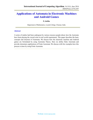 International Journal of Computing Algorithm, Vol 3(1), June 2014
ISSN(Print):2278-2397
Website: www.ijcoa.com
Applications of Automata in Electronic Machines
and Android Games
E.Anitha
Department of Mathematics, Loyola College, Chennai, India
Abstract
A series of studies had been undergone by various resource people about, how the Automata
have been playing the crucial roles in real world requirement. This paper describes the basic
concepts and structure of Automata. We discuss how the electronic machine and Android
games are formulated by using Automata Theory. Here we define finite Automata and
provide elementary applications of Finite Automata. We discuss with few examples how this
process is done by using Finite Automata.
 
