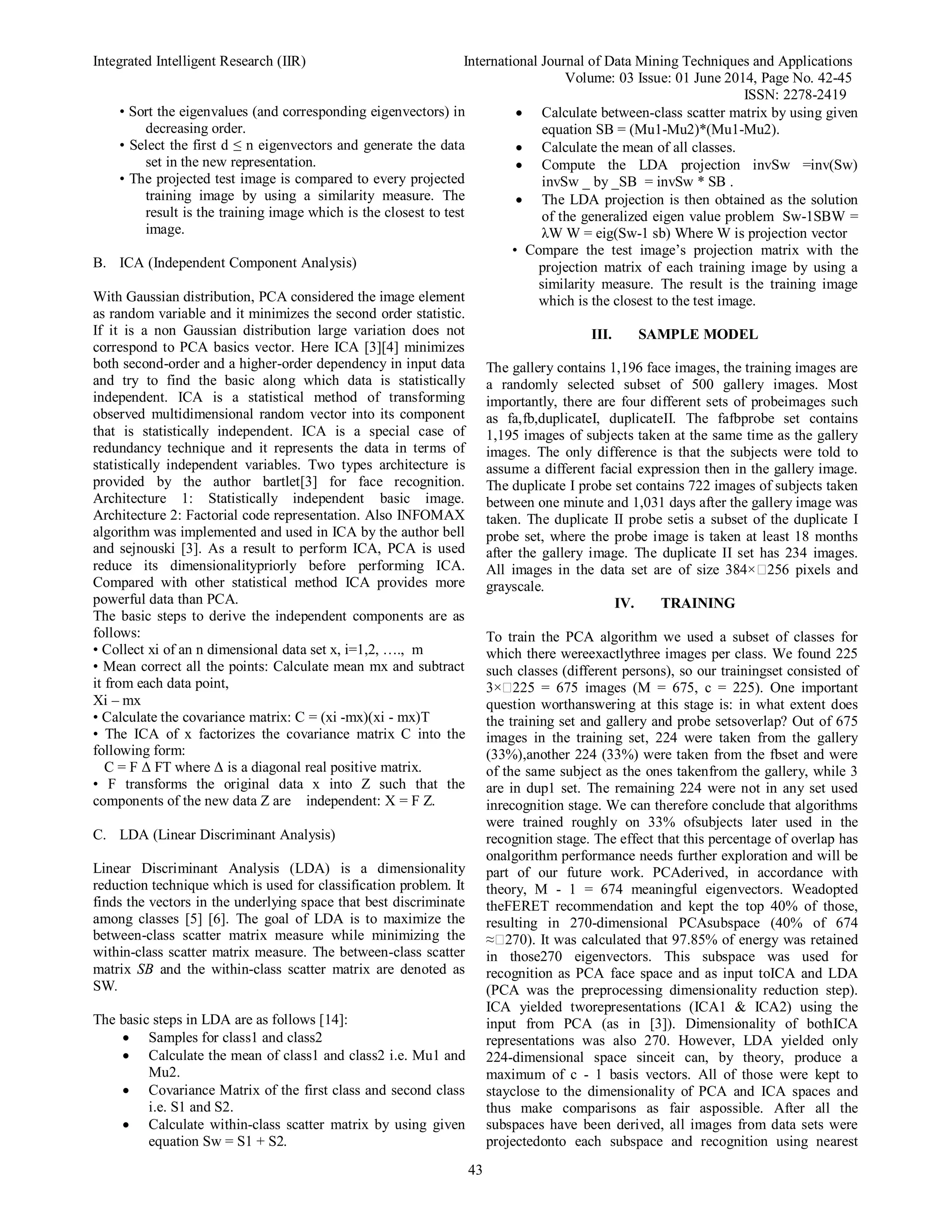 Integrated Intelligent Research (IIR) International Journal of Data Mining Techniques and Applications
Volume: 03 Issue: 01 June 2014, Page No. 42-45
ISSN: 2278-2419
43
• Sort the eigenvalues (and corresponding eigenvectors) in
decreasing order.
• Select the first d ≤ n eigenvectors and generate the data
set in the new representation.
• The projected test image is compared to every projected
training image by using a similarity measure. The
result is the training image which is the closest to test
image.
B. ICA (Independent Component Analysis)
With Gaussian distribution, PCA considered the image element
as random variable and it minimizes the second order statistic.
If it is a non Gaussian distribution large variation does not
correspond to PCA basics vector. Here ICA [3][4] minimizes
both second-order and a higher-order dependency in input data
and try to find the basic along which data is statistically
independent. ICA is a statistical method of transforming
observed multidimensional random vector into its component
that is statistically independent. ICA is a special case of
redundancy technique and it represents the data in terms of
statistically independent variables. Two types architecture is
provided by the author bartlet[3] for face recognition.
Architecture 1: Statistically independent basic image.
Architecture 2: Factorial code representation. Also INFOMAX
algorithm was implemented and used in ICA by the author bell
and sejnouski [3]. As a result to perform ICA, PCA is used
reduce its dimensionalitypriorly before performing ICA.
Compared with other statistical method ICA provides more
powerful data than PCA.
The basic steps to derive the independent components are as
follows:
• Collect xi of an n dimensional data set x, i=1,2, …., m
• Mean correct all the points: Calculate mean mx and subtract
it from each data point,
Xi – mx
• Calculate the covariance matrix: C = (xi -mx)(xi - mx)T
• The ICA of x factorizes the covariance matrix C into the
following form:
C = F Δ FT where Δ is a diagonal real positive matrix.
• F transforms the original data x into Z such that the
components of the new data Z are independent: X = F Z.
C. LDA (Linear Discriminant Analysis)
Linear Discriminant Analysis (LDA) is a dimensionality
reduction technique which is used for classification problem. It
finds the vectors in the underlying space that best discriminate
among classes [5] [6]. The goal of LDA is to maximize the
between-class scatter matrix measure while minimizing the
within-class scatter matrix measure. The between-class scatter
matrix SB and the within-class scatter matrix are denoted as
SW.
The basic steps in LDA are as follows [14]:
 Samples for class1 and class2
 Calculate the mean of class1 and class2 i.e. Mu1 and
Mu2.
 Covariance Matrix of the first class and second class
i.e. S1 and S2.
 Calculate within-class scatter matrix by using given
equation Sw = S1 + S2.
 Calculate between-class scatter matrix by using given
equation SB = (Mu1-Mu2)*(Mu1-Mu2).
 Calculate the mean of all classes.
 Compute the LDA projection invSw =inv(Sw)
invSw _ by _SB = invSw * SB .
 The LDA projection is then obtained as the solution
of the generalized eigen value problem Sw-1SBW =
λW W = eig(Sw-1 sb) Where W is projection vector
• Compare the test image’s projection matrix with the
projection matrix of each training image by using a
similarity measure. The result is the training image
which is the closest to the test image.
III. SAMPLE MODEL
The gallery contains 1,196 face images, the training images are
a randomly selected subset of 500 gallery images. Most
importantly, there are four different sets of probeimages such
as fa,fb,duplicateI, duplicateII. The fafbprobe set contains
1,195 images of subjects taken at the same time as the gallery
images. The only difference is that the subjects were told to
assume a different facial expression then in the gallery image.
The duplicate I probe set contains 722 images of subjects taken
between one minute and 1,031 days after the gallery image was
taken. The duplicate II probe setis a subset of the duplicate I
probe set, where the probe image is taken at least 18 months
after the gallery image. The duplicate II set has 234 images.
All images in the data set are of size 384× 256 pixels and
grayscale.
IV. TRAINING
To train the PCA algorithm we used a subset of classes for
which there wereexactlythree images per class. We found 225
such classes (different persons), so our trainingset consisted of
3× 225 = 675 images (M = 675, c = 225). One important
question worthanswering at this stage is: in what extent does
the training set and gallery and probe setsoverlap? Out of 675
images in the training set, 224 were taken from the gallery
(33%),another 224 (33%) were taken from the fbset and were
of the same subject as the ones takenfrom the gallery, while 3
are in dup1 set. The remaining 224 were not in any set used
inrecognition stage. We can therefore conclude that algorithms
were trained roughly on 33% ofsubjects later used in the
recognition stage. The effect that this percentage of overlap has
onalgorithm performance needs further exploration and will be
part of our future work. PCAderived, in accordance with
theory, M - 1 = 674 meaningful eigenvectors. Weadopted
theFERET recommendation and kept the top 40% of those,
resulting in 270-dimensional PCAsubspace (40% of 674
≈ 270). It was calculated that 97.85% of energy was retained
in those270 eigenvectors. This subspace was used for
recognition as PCA face space and as input toICA and LDA
(PCA was the preprocessing dimensionality reduction step).
ICA yielded tworepresentations (ICA1 & ICA2) using the
input from PCA (as in [3]). Dimensionality of bothICA
representations was also 270. However, LDA yielded only
224-dimensional space sinceit can, by theory, produce a
maximum of c - 1 basis vectors. All of those were kept to
stayclose to the dimensionality of PCA and ICA spaces and
thus make comparisons as fair aspossible. After all the
subspaces have been derived, all images from data sets were
projectedonto each subspace and recognition using nearest
 