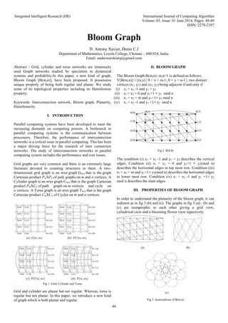 Integrated Intelligent Research (IIR) International Journal of Computing Algorithm
Volume: 03, Issue: 01 June 2014, Pages: 48-49
ISSN: 2278-2397
48
Bloom Graph
D. Antony Xavier, Deeni C.J
Department of Mathematics, Loyola College, Chennai – 600 034, India.
Email: andrewarokiaraj@gmail.com
Abstract - Grid, cylinder and torus networks are immensely
used Graph networks studied by specialists in dynamical
systems and probability.In this paper, a new kind of graph,
Bloom Graph [B(m,n)], have been proposed. It possessesa
unique properly of being both regular and planar. We study
some of its topological properties including its Hamiltonian
property.
Keywords: Interconnection network, Bloom graph, Planarity,
Hamiltonicity.
I. INTRODUCTION
Parallel computing systems have been developed to meet the
increasing demands on computing powers. A bottleneck in
parallel computing systems is the communication between
processors. Therefore, the performance of interconnection
networks is a critical issue in parallel computing. This has been
a major driving force for the research of inter connection
networks. The study of interconnection networks in parallel
computing system includes the performance and cost issues.
Grid graphs are very common and there is an extremely large
literature devoted to counting structures in them. A two-
dimensional grid graph is an mxn graph Gm,n that is the graph
Cartesian product PmXPn of path graphs on m and n vertices. A
Cylinder graph is an mxn graph Cm,n that is the graph Cartesian
product PmXCn of path graph on m vertices and cycle on
n vertices. A Torus graph is an mxn graph Tm,n that is the graph
Cartesian product CmXCn of Cycles on m and n vertices.
Fig 1. Grid, Cylinder and Torus
Grid and cylinder are planar but not regular. Whereas, torus is
regular but not planar. In this paper, we introduce a new kind
of graph which is both planar and regular.
II. BLOOM GRAPH
The Bloom Graph B(m,n); m,n>1 is defined as follows:
V[B(m,n)] ={(x,y) | 0 < x < m-1; 0 < y < n-1}, two distinct
vertices (x1, y1) and (x2, y2) being adjacent if and only if
(i) x1 = x2 -1 and y1 = y2
(ii) x1 = x2 = 0 and y1+1 ≡ y2 mod n
(iii) x1 = x2 = m and y1+1≡ y2 mod n
(iv) x1 = x2 -1 and y1 +1≡ y2 mod n
Fig 2. B(4,8)
The condition (i) x1 = x2 -1 and y1 = y2 describes the vertical
edges. Condition (ii) x1 = x2 = 0 and y1+1 ≡ y2(mod n)
describes the horizontal edges in top most row. Condition (iii)
x1 = x2 = m and y1+1≡ y2(mod n) describes the horizontal edges
in lower most row. Condition (iv) x1 = x2 -1 and y1 +1≡ y2
mod n describes the slant edges.
III. PROPERTIES OF BLOOM GRAPH
In order to understand the planarity of the bloom graph, it can
redrawn as in fig 3 (b) and (c). The graphs in fig 3 (a) , (b) and
(c) are isomporphic to each other giving a grid view,
cylindrical view and a blooming flower view repectively.
(a) (b)
(c)
Fig 3. Isomorphism of B(m,n)
 