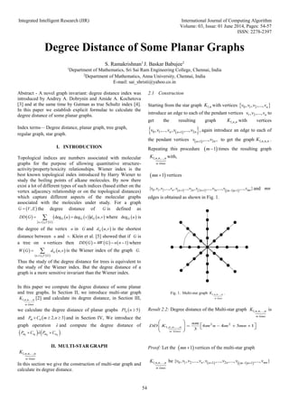Integrated Intelligent Research (IIR) International Journal of Computing Algorithm
Volume: 03, Issue: 01 June 2014, Pages: 54-57
ISSN: 2278-2397
54
Degree Distance of Some Planar Graphs
S. Ramakrishnan1
J. Baskar Babujee2
1
Department of Mathematics, Sri Sai Ram Engineering College, Chennai, India
2
Department of Mathematics, Anna University, Chennai, India
E-mail: sai_shristi@yahoo.co.in
Abstract - A novel graph invariant: degree distance index was
introduced by Andrey A. Dobrynin and Amide A. Kochetova
[3] and at the same time by Gutman as true Schultz index [4].
In this paper we establish explicit formulae to calculate the
degree distance of some planar graphs.
Index terms— Degree distance, planar graph, tree graph,
regular graph, star graph.
I. INTRODUCTION
Topological indices are numbers associated with molecular
graphs for the purpose of allowing quantitative structure-
activity/property/toxicity relationships. Wiener index is the
best known topological index introduced by Harry Wiener to
study the boiling points of alkane molecules. By now there
exist a lot of different types of such indices (based either on the
vertex adjacency relationship or on the topological distances)
which capture different aspects of the molecular graphs
associated with the molecules under study. For a graph
the degree distance of is defined as
where is
the degree of the vertex in and is the shortest
distance between and Klein et al. [5] showed that if is
a tree on vertices then where
is the Wiener index of the graph
Thus the study of the degree distance for trees is equivalent to
the study of the Wiener index. But the degree distance of a
graph is a more sensitive invariant than the Wiener index.
In this paper we compute the degree distance of some planar
and tree graphs. In Section II, we introduce multi-star graph
[2] and calculate its degree distance, in Section III,
we calculate the degree distance of planar graphs
and and in Section IV, We introduce the
graph operation and compute the degree distance of
II. MULTI-STAR GRAPH
In this section we give the construction of multi-star graph and
calculate its degree distance.
2.1 Construction
Starting from the star graph with vertices
introduce an edge to each of the pendant vertices to
get the resulting graph with vertices
again introduce an edge to each of
the pendant vertices to get the graph .
Repeating this procedure times the resulting graph
with,
vertices
and
edges is obtained as shown in Fig. 1.
Fig. 1. Multi-star graph .
Result 2.2: Degree distance of the Multi-star graph is
Proof: Let the vertices of the multi-star graph
be
 
,
G V E
 G
     
 
   
 
,
deg deg ,
G G G
u v V G
DD G u v d u v

 
  
degG u
u G  
,
G
d u v
u .
v G
n      
4 1
DD G W G n n
  
   
 
{ , }
,
G
u v V G
W G d u v

  .
G
times
1, , ,...,
m
n n n
K
 
5
n
Pl n 
 
2, 3
m n
P C m n
  
ê
   
1 1 2 2
ˆ .
m n m n
P C e P C
 
times
1, , ,...,
m
n n n
K
1,n
K  
0 1 2
, , ,..., n
v v v v
1 2
, ,..., n
v v v
1, ,
n n
K
 
 
0 1 2
1
, ,..., , ,..., ,
n n
n
v v v v v

  2
1 ,..., ,
n
n
v v
 1, , ,
n n n
K
 
1
m
times
1, , ,...,
m
n n n
K
 
1
mn
     
 
0 1 2 2 3
1 2 1 1 1
{ , , ,..., , ..., , ,..., ,..., ,..., }
n n n mn
n n m n
v v v v v v v v v v
   
mn
times
1, , ,...,
m
n n n
K
times
1, , ,...,
m
n n n
K
times
2 2
1, , ,..., 6 4 3 1
3
m
n n n
nm
DD K m n m mn
 
 
     
 
 
 
 
1
mn
times
1, , ,...,
m
n n n
K    
 
0 1 2 2
1 1 1
{ , , ,..., , ,..., ,..., ,..., }
n n mn
n m n
v v v v v v v v
  
 