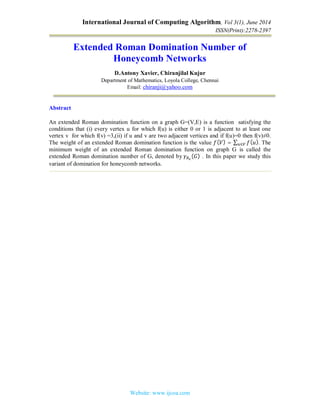 International Journal of Computing Algorithm, Vol 3(1), June 2014
ISSN(Print):2278-2397
Website: www.ijcoa.com
Extended Roman Domination Number of
Honeycomb Networks
D.Antony Xavier, Chiranjilal Kujur
Department of Mathematics, Loyola College, Chennai
Email: chiranji@yahoo.com
Abstract
An extended Roman domination function on a graph G=(V,E) is a function satisfying the
conditions that (i) every vertex u for which f(u) is either 0 or 1 is adjacent to at least one
vertex v for which f(v) =3,(ii) if u and v are two adjacent vertices and if f(u)=0 then f(v)≠0.
The weight of an extended Roman domination function is the value ( ) = ∑ ( ).∈ The
minimum weight of an extended Roman domination function on graph G is called the
extended Roman domination number of G, denoted by	 ( ) . In this paper we study this
variant of domination for honeycomb networks.
 