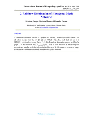 International Journal of Computing Algorithm, Vol 3(1), June 2014
ISSN(Print):2278-2397
Website: www.ijcoa.com
2-Rainbow Domination of Hexagonal Mesh
Networks
D.Antony Xavier, Elizabeth Thomas, S.Kulandai Therese
Department of Mathematics, Loyola College, Chennai, India.
E-mail: elizathomas.25@gmail.com
Abstract
A 2-rainbow domination function of a graph G is a function f that assigns to each vertex a set
of colors chosen from the set {1, 2} i.e. f:V(G) → P({1,2})	, such that for any v ∈
V(G), f(v) = ∅; implies ⋃ f(u) = {1,2}.∈ ( ) 	The 2-rainbow domination number 	γ (G) of a
graph G is the minimum w(f) = ∑ |f(V)|	,			( ) over all such functions f. The Hexagonal
networks are popular mesh-derived parallel architectures. In this paper we present an upper
bound for the 2-rainbow domination number of hexagonal networks.
 
