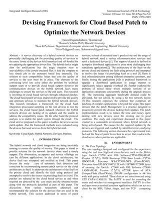 Integrated Intelligent Research (IIR) International Journal of Web Technology
Volume: 03 Issue: 01 June 2014 Page No.5-8
ISSN: 2278-2389
5
Devising Framework for Cloud Based Patch to
Optimize the Network Devices
1
Faizal Hajamohideen, 2
Kumaravel
1
Research Scholar Ph.D, Bharath University,
2
Dean & Professor, Department of computer science and Engineering, Bharath University
1
faizal.h@gmail.com, 2
drkumaravel@gmail.com
Abstract - A service discovery of a hybrid network devices are
potentially challenging job for providing quality of services to
the users. Some of the devices held unnoticed and off-handed for
not updating the appropriate driver files. The hybrid device might
alert for notifications but the tragic situation rises to
unavailability of the certain outdated files. It lead the company to
lose timely job or the monetary based lose internally. The
solution to such compatibility issues that cost the quality of
services to the user must be in place. The alternate to the
convincing level isto solve either the problem by technical
support team or to provide cloud based support however the
communication devices on the hybrid network faces many
challenges to ensure the services to the end users. This research
is investing on cloud based services through enhanced patches.
The cloud based patch services endeavored to provide the quality
and optimum services to maintain the hybrid network devices.
This research introduces a framework for the cloud SaaS
integration processand sampling on the real devices to test the
services, the cloud based patch induced whenever the hybrid
network devices are lacking of its updates and the unable to
address the compatibility issues. On the other hand the protocol
analysis is to enable the patch system through the cloud. The
cloud service proposed in this paper is toallow devices to access
patch-update. Also the framework methods were evaluated using
the devices that need services from the hybrid network.
Keywords-Cloud SaaS; Hybrid Network; Devices; Patches;
I. INTRODUCTION
The hybrid network and cloud integration are being inevitably
running to ensure the quality of service. This paper is aimed to
provide solution for the network devices those need a timely
support. The observation, acceptance and service offerings are
care by different applications. In the cloud architecture, the
device fault tare attempted and rectified as SaaS. This paper
focuses the study case of automatic fault detection and
correction by recommending remote patch service on the cloud
architecture as SaaS. It addresses the architecture of the SaaS on
the private cloud and identify the fault using protocol and
attempted to resolve the issues via providing SaaS as a tool. The
patches are released by the cloud based service as and when
required are detected by the cast study and the obtained results
along with the protocols described as part of this paper. The
discussions from various researchers addressed and
recommended the solution for the devices that are used in the
hybrid network. This section addressed in terms of patch
services, in hunt of increased user’s productivity and the usage of
hybrid network need a variety ofcommunication services and
need a dedicated devices [1]. The support of patch is defined in
acomplex distributed applications is even more challenging than
standalone applications[2]. The architecture of the SaaS on the
private cloud and identify the fault using protocol and attempted
to resolve the issues via providing SaaS as a tool [3].There is
lack ofstandardization among different enterprise customers, and
finally testing the applications [4]It is proposed framework to
upgrade a distributed application in astage manner to
significantly reduce upgrade overhead [5]. Further explored the
problem of mixed mode where multiple versions of an
application canoperate concurrently during the upgrade process
[6]. The increasing aggregate bandwidth demand could be
alleviated, but not solved, by using a fat tree network layout
[7].This research expresses the solution that comprises all
patching of complex applications is beyond the scope.This paper
stresses that the patch Management is a practice designed to
proactively prevent the devices lacking from updates. The patch
implementation result is to reduce the time and money spent
dealing with new devices since the existing one in good
condition. The study and experiment discussed in this paper
created in a sustainable environment where hybrid network is
being activelyused. The causes for the required updates by the
devices are triggered and resulted by identified errors analyzing
protocols. The following section discusses the experimental test-
bed and the flow of patch from client to server that resides in the
cloud server where patches are applicable.
II. ENVIRONMENT
A. The Core Topology
The core topology designed and configured for the experiment
using the real time high end cisco devices, such as the Multi-
layer Switch C3750 with IOS SoftwareC3750-IPBASE-M,
Version 12.2(25), ROM Bootstrap 3750 Boot Loader C3750-
HBOOT-M, Processor WS-C3750G-24PS (PowerPC405),
Processor board ID FOC1041Y13Z with 118784K/12280K bytes
of memory; the Switch C2960 with IOS Software C2960-
LANBASE-M, Version 12.2(25), 62720K bytes of ATA
CompactFlash (Read/Write), DRAM configuration is 64 bits
wide with parity enabled. These devices are interconnected using
UTP CAT-6 CABLES. The PuTTY is used for consoling the
router and switches via management interfaces. PuTTY is a free
and open source terminal emulator application which can act as a
client for the SSH, Telnet, rlogin, and raw TCP computing
 