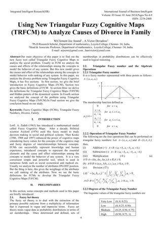 Integrated Intelligent Research(IIR) International Journal of Business Intelligent
Volume: 03 Issue: 01 June 2014,Pages No.4-9
ISSN: 2278-2400
4
Using New Triangular Fuzzy Cognitive Maps
(TRFCM) to Analyze Causes of Divorce in Family
M.Clement Joe Anand1
, A.Victor Devadoss2
1
Ph.D Research Scholar, Department of mathematics, Loyola College, Chennai- 34, India.
2
Head & Associate Professor, Department of mathematics, Loyola College, Chennai- 34, India.
E-mail: arjoemi@gmail.com , hanivictor@ymail.com
Abstract-Our main objective of this paper is to find out the
new fuzzy tool called Triangular Fuzzy Cognitive Maps to
analyze the social problem. Usually in FCM we analyze the
causes and effects of the relationships among the concepts to
model the behavior of any system. But this new model gives
the causes and effect of the relationships among the concepts to
model behavior with ranking of any system. In this paper, we
analyze the divorce problem using Triangular Fuzzy Cognitive
Maps, it has five sections. In first section, we give the brief
introduction to Fuzzy Cognitive Maps (FCM), Section two
gives the basic definitions of FCM. In section three we derive
the definitions for Triangular Fuzzy Cognitive Maps (TrFCM)
and Hidden pattern of the dynamical system. In Fourth section
we analyzed the concept of the problem using Triangular
Fuzzy Cognitive Maps (TrFCM).In Final section we give the
conclusion based on our study.
Keywords: Fuzzy Cognitive Maps (FCMs), Triangular Fuzzy
Numbers, Divorce, Family.
I. INTRODUCTION
Lotfi. A. Zadeh (1965) has introduced a mathematical model
called Fuzzy Cognitive Maps. After a decade, Political
scientist Axelord (1976) used this fuzzy model to study
decision making in social and political systems. Then Kosko
(1986, 1988 and 1997) enhanced the power of cognitive maps
considering fuzzy values for the concepts of the cognitive map
and fuzzy degrees of interrelationships between concepts.
FCMs can successfully represent knowledge and human
experience, introduced concepts to represent the essential
elements and the cause and effect relationships among the
concepts to model the behavior of any system. It is a very
convenient simple and powerful tool, which is used in
numerous fields such as social economical and medical etc.
Usually we analyze the number of attributes ON-OFF position.
But the thing is here, this gives the weightage of the attributes
we call ranking of the attributes. Now we see the basic
definitions for FCMs to develop the Triangular Fuzzy
Cognitive Maps (TrFCM).
II. PRELIMINARIES
In this section, some concepts and methods used in this paper
are briefly introduced.
2.1. Fuzzy Set theory
The fuzzy set theory is to deal with the extraction of the
primary possible outcome from a multiplicity of information
that is expressed in vague and imprecise terms. Fuzzy set
theory treats vague data as probability distributions in terms of
set memberships. Once determined and defined, sets of
memberships in probability distributions can be effectively
used in logical reasoning.
2.2. Triangular Fuzzy number and the Algebraic
Operations
2.2.1 Triangular Fuzzy number
It is a fuzzy number represented with three points as follows:
 
1 2 3
, ,
A a a a

a1 a2 a3
1

The membership function defined as
1
1
1 2
2 1
3
2 3
3 2
3
0
( )
0
A
for x a
x a
for a x a
a a
x
a x
for a x a
a a
for x a



 
  
 

 

  
 




2.2.2. Operation of Triangular Fuzzy Number
The following are the four operations that can be performed on
triangular fuzzy numbers: Let  
1 2 3
, ,
A a a a
 and  
1 2 3
, ,
B b b b

then,
(i) Addition (+): 1 1 2 2 3 3
( , , )
A B a b a b a b
    
(ii) Subtraction (-): 1 3 2 2 3 1
( , , )
A B a b a b a b
    
(iii) Multiplication (  ) : (a)
1 2 3
( , , ), , 0,
k A ka ka ka k R k
   
(b) 1 2 1 2 1 2 1 2
( , , ), 0, 0
A B a a bb c c a a
    .
(iv) Division (  ):
1 1
1 1 1 1
1 1 1
1 1 1
( ) ( , , ) , , , 0
A a b c a
c b a
   
  
 
 
,
1 1 1
1 2
2 2 2
, , , 0, 0.
a b c
A B a a
c b a
 
   
 
 
2.2.3 Degrees of the Triangular Fuzzy Number
The linguistic values of the triangular fuzzy numbers are
Very Low (0, 0, 0.25)
Low (0, 0.25, 0.50)
Medium (0.25, 0.50, 0.75)
High (0.50, 0.75, 1)
 