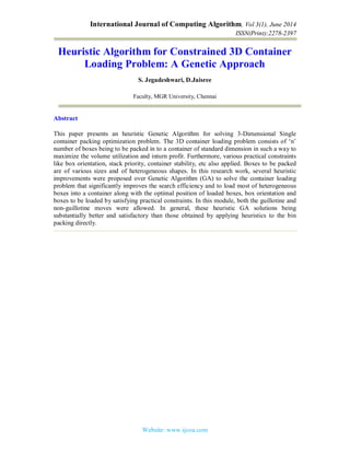 International Journal of Computing Algorithm, Vol 3(1), June 2014
ISSN(Print):2278-2397
Website: www.ijcoa.com
Heuristic Algorithm for Constrained 3D Container
Loading Problem: A Genetic Approach
S. Jegadeshwari, D.Jaisree
Faculty, MGR University, Chennai
Abstract
This paper presents an heuristic Genetic Algorithm for solving 3-Dimensional Single
container packing optimization problem. The 3D container loading problem consists of ‘n’
number of boxes being to be packed in to a container of standard dimension in such a way to
maximize the volume utilization and inturn profit. Furthermore, various practical constraints
like box orientation, stack priority, container stability, etc also applied. Boxes to be packed
are of various sizes and of heterogeneous shapes. In this research work, several heuristic
improvements were proposed over Genetic Algorithm (GA) to solve the container loading
problem that significantly improves the search efficiency and to load most of heterogeneous
boxes into a container along with the optimal position of loaded boxes, box orientation and
boxes to be loaded by satisfying practical constraints. In this module, both the guillotine and
non-guillotine moves were allowed. In general, these heuristic GA solutions being
substantially better and satisfactory than those obtained by applying heuristics to the bin
packing directly.
 