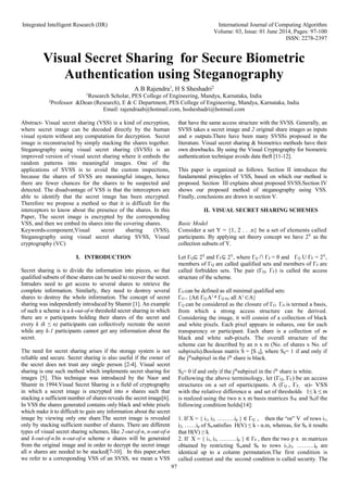Integrated Intelligent Research (IIR) International Journal of Computing Algorithm
Volume: 03, Issue: 01 June 2014, Pages: 97-100
ISSN: 2278-2397
97
Visual Secret Sharing for Secure Biometric
Authentication using Steganography
A B Rajendra1
, H S Sheshadri2
1
Research Scholar, PES College of Engineering, Mandya, Karnataka, India
2
Professor &Dean (Research), E & C Department, PES College of Engineering, Mandya, Karnataka, India
Email: rajendraab@hotmail.com, hssheshadri@hotmail.com
Abstract- Visual secret sharing (VSS) is a kind of encryption,
where secret image can be decoded directly by the human
visual system without any computation for decryption. Secret
image is reconstructed by simply stacking the shares together.
Steganography using visual secret sharing (SVSS) is an
improved version of visual secret sharing where it embeds the
random patterns into meaningful images. One of the
applications of SVSS is to avoid the custom inspections,
because the shares of SVSS are meaningful images, hence
there are fewer chances for the shares to be suspected and
detected. The disadvantage of VSS is that the interceptors are
able to identify that the secret image has been encrypted.
Therefore we propose a method so that it is difficult for the
interceptors to know about the presence of the shares. In this
Paper, The secret image is encrypted by the corresponding
VSS, and then we embed its shares into the covering shares.
Keywords-component;Visual secret sharing (VSS),
Steganography using visual secret sharing SVSS, Visual
cryptography (VC)
I. INTRODUCTION
Secret sharing is to divide the information into pieces, so that
qualified subsets of these shares can be used to recover the secret.
Intruders need to get access to several shares to retrieve the
complete information. Similarly, they need to destroy several
shares to destroy the whole information. The concept of secret
sharing was independently introduced by Shamir [1]. An example
of such a scheme is a k-out-of-n threshold secret sharing in which
there are n participants holding their shares of the secret and
every k (k ≤ n) participants can collectively recreate the secret
while any k-1 participants cannot get any information about the
secret.
The need for secret sharing arises if the storage system is not
reliable and secure. Secret sharing is also useful if the owner of
the secret does not trust any single person [2-4]. Visual secret
sharing is one such method which implements secret sharing for
images [5]. This technique was introduced by the Naor and
Shamir in 1994.Visual Secret Sharing is a field of cryptography
in which a secret image is encrypted into n shares such that
stacking a sufficient number of shares reveals the secret image[6].
In VSS the shares generated contains only black and white pixels
which make it to difficult to gain any information about the secret
image by viewing only one share.The secret image is revealed
only by stacking sufficient number of shares. There are different
types of visual secret sharing schemes, like 2-out-of-n, n-out-of-n
and k-out-of-n.In n-out-of-n scheme n shares will be generated
from the original image and in order to decrypt the secret image
all n shares are needed to be stacked[7-10]. In this paper,when
we refer to a corresponding VSS of an SVSS, we mean a VSS
that have the same access structure with the SVSS. Generally, an
SVSS takes a secret image and 2 original share images as inputs
and n outputs.There have been many SVSSs proposed in the
literature. Visual secret sharing & biometrics methods have their
own drawbacks. By using the Visual Cryptography for biometric
authentication technique avoids data theft [11-12].
This paper is organized as follows. Section II introduces the
fundamental principles of VSS, based on which our method is
proposed. Section III explains about proposed SVSS.Section IV
shows our proposed method of steganography using VSS.
Finally, conclusions are drawn in section V.
II. VISUAL SECRET SHARING SCHEMES
Basic Model
Consider a set Y = {1, 2 . . .n} be a set of elements called
participants. By applying set theory concept we have 2Y
as the
collection subsets of Y.
Let ΓQ⊆ 2Y
and ΓF⊆ 2Y
, where ΓQ ∩ ΓF = θ and ΓQ U ΓF = 2Y
,
members of ΓQ are called qualified sets and members of ΓF are
called forbidden sets. The pair (ΓQ, ΓF) is called the access
structure of the scheme.
ΓO can be defined as all minimal qualified sets:
ΓO = {A∈ ΓQ:A1 ∉ ΓQ for all A1
⊂A}
ΓQ can be considered as the closure of ΓO. ΓO is termed a basis,
from which a strong access structure can be derived.
Considering the image, it will consist of a collection of black
and white pixels. Each pixel appears in nshares, one for each
transparency or participant. Each share is a collection of m
black and white sub-pixels. The overall structure of the
scheme can be described by an n x m (No. of shares x No. of
subpixels).Boolean matrix S = [S ij], where Sij= 1 if and only if
the jth
subpixel in the ith
share is black.
Sij= 0 if and only if the jth
subpixel in the ith
share is white.
Following the above terminology, let (ΓQ, ΓF) be an access
structures on a set of nparticipants. A (ΓQ , ΓF, α)- VSS
with the relative difference α and set of thresholds 1≤ k ≤ m
is realized using the two n x m basis matrices SW and Sbif the
following condition holds[14]:
1. If X = { i1, i2, ………ip } ∈ ΓQ , then the “or” V of rows i1,
i2, ……ip of Swsatisfies H(V) ≤ k - α.m, whereas, for Sb it results
that H(V) ≥ k.
2. If X = { i1, i2, ………ip } ∈ ΓF , then the two p x m matrices
obtained by restricting Swand Sb to rows i1,i2, ………ip are
identical up to a column permutation.The first condition is
called contrast and the second condition is called security. The
 