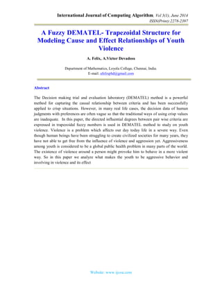 International Journal of Computing Algorithm, Vol 3(1), June 2014
ISSN(Print):2278-2397
Website: www.ijcoa.com
A Fuzzy DEMATEL- Trapezoidal Structure for
Modeling Cause and Effect Relationships of Youth
Violence
A. Felix, A.Victor Devadoss
Department of Mathematics, Loyola College, Chennai, India.
E-mail: afelixphd@gmail.com
Abstract
The Decision making trial and evaluation laboratory (DEMATEL) method is a powerful
method for capturing the causal relationship between criteria and has been successfully
applied to crisp situations. However, in many real life cases, the decision data of human
judgments with preferences are often vague so that the traditional ways of using crisp values
are inadequate. In this paper, the directed influential degrees between pair wise criteria are
expressed in trapezoidal fuzzy numbers is used in DEMATEL method to study on youth
violence. Violence is a problem which affects our day today life in a severe way. Even
though human beings have been struggling to create civilized societies for many years, they
have not able to get free from the influence of violence and aggression yet. Aggressiveness
among youth is considered to be a global public health problem in many parts of the world.
The existence of violence around a person might provoke him to behave in a more violent
way. So in this paper we analyze what makes the youth to be aggressive behavior and
involving in violence and its effect
 