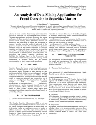 Integrated Intelligent Research (IIR) International Journal of Data Mining Techniques and Applications
Volume: 03 Issue: 01 June 2014, Page No. 9- 15
ISSN: 2278-2419
9
An Analysis of Data Mining Applications for
Fraud Detection in Securities Market
S.Dhanalakshmi1
, C.Subramanian2
1
Research Scholar, Department of Computer Applications, Dr. M.G.R. Educational and Research Institute University, Chennai
2
Assistant professor, Department of Computer Applications, Dr. M.G.R. Educational and Research Institute University, Chennai
Email: dhanu212@gmail.com , cspratha@gmail.com
Abstract-In recent securities fraud broadly refers to deceptive
practices in connection with the offering for sale of securities.
There are many challenges involved in developing data mining
applications for fraud detection in securities market, including:
massive datasets, accuracy, privacy, performance measures and
complexity. The impacts on the market and the training of
regulators are other issues that need to be addressed. In this
paper we present the results of a Comprehensive systematic
literature review on data mining techniques for detecting
fraudulent activities and market manipulation in securities
market. We identify the best practices that are based on data
mining methods for detecting known fraudulent patterns and
discovering new predatory strategies. Furthermore, we
highlight the challenges faced in the development and
implementation of data mining systems for detecting market
manipulation in securities market and we provide
recommendation for future research works accordingly.
I. INTRODUCTION
Securities fraud, also known as stock fraud and investment
fraud, is a deceptive practice in the stock or commodities
markets that induces investors to make purchase or sale
decisions on the basis of false information, frequently resulting
in losses, in violation of securities laws.[1]
Offers of risky
investment opportunities to unsophisticated investors who are
unable to evaluate risk adequately and cannot afford loss of
capital is a central problem. Securities fraud can also include
outright theft from investors
(embezzlement by stockbrokers), stock manipulation,
misstatements on a public company's financial reports, and
lying to corporate auditors. The term encompasses a wide
range of other actions, including insider trading, front
running and other illegal acts on the trading floor of a stock or
commodity exchange.
II. REVIEW OF LITERATURE
A. Canadian Securities Administrators (CSA) 2010 report
The Canadian Securities Administrators (CSA or we) are
examining the mutual fund fee structure in Canada in order to
see whether there are investor protection or fairness issues, and
to determine whether any regulatory responses are needed to
address any issues we find. This paper is intended to be a
platform to begin a discussion on the current mutual fund fee
structure in Canada. This discussion paper is the first step in
the CSA’s public consultations about this project. It
• provides an overview of the roles of the market participants
in the mutual fund industry (mutual fund manufacturers and
advisors who distribute the funds)
• provides an overview of the current mutual fund fee structure
• identifies some investor protection and fairness issues we
think arise from the current fee structure
• provides an overview of global regulatory reforms
• describes some regulatory options the CSA could potentially
consider, either alone or in combination. Some of the options
would impact mutual funds or mutual fund manufacturers
directly, and others would impact those who sell the product.
III. CANADIAN MUTUAL FUND INDUSTRY
PARTICIPANTS
The participants in the Canadian mutual fund industry include
the mutual fund manufacturers who produce and promote
mutual fund products and advisors who distribute those
products to investors.
1. The mutual fund manufacturers
There are currently 103 mutual fund manufacturers in Canada.
They fall into the following four categories:
i. Canadian banks/deposit-takers
The fund management arms of 7 Canadian chartered banks
together with the Movement Desjardins in Québec currently
account for 43% of mutual fund assets under management.
These manufacturers largely distribute their mutual funds
through their branch networks, full-service and discount
brokerage networks. Most of them also distribute a separate
series of securities of their mutual funds, known as the Advisor
series, through third party advisors.
ii. Life insurers
While Canadian life insurance companies primarily produce
and promote segregated fund products, they are also involved
in manufacturing mutual funds. These manufacturers currently
represent 4.6% of mutual fund assets under management.
iii. Independents
Independent mutual fund manufacturers are those that are not a
subsidiary of one of the large deposit-taker institutions. These
independents manage the largest share of industry assets and
currently represent 49.4% of mutual fund assets under
management.
 