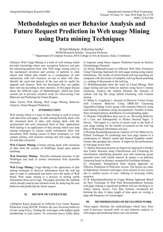 Integrated Intelligent Research (IIR) International Journal of Web Technology
Volume: 03 Issue: 01 June 2014 Page No.15-18
ISSN: 2278-2389
15
Methodologies on user Behavior Analysis and
Future Request Prediction in Web usage Mining
using Data mining Techniques
M.SelviMohana1
, B.Rosiline Jeetha2
1
M.Phil Research Scholar, 2
Associate Professor,
1, 2
Department of Computer Science, RVS College of Arts & Science, Sulur, Coimbatore
Abstract- Web Usage Mining is a kind of web mining which
provides knowledge about user navigation behavior and gets
the interesting patterns from web. Web usage mining refers to
the mechanical invention and scrutiny of patterns in click
stream and linked data treated as a consequence of user
interactions with web resources on one or more web sites.
Identify the need and interest of the user and its useful for
upgrade web Sources. Web site developers they can update
their web site according to their attention. In this paper discuss
about the different types of Methodologies which has been
carried out in previous research work for Discovering User
Behavior and Predicting the Future Request.
Index Terms: Web Mining, Web Usage Mining, Behavior
Analysis, Future Request Prediction
I. INTRODUCTION
Web mining which is a type of data mining is used to extract
web data from web pages. As data mining basically deals with
the structured form of data, web mining deals with the
unstructured and semi structured form of data. applications
Web mining is an application of data mining which uses data
mining techniques to extract useful information from web
documents Web mining consist of three techniques i.e. web
content mining, web structure mining and web usage mining
for web data extraction
Web Content Mining: Content mining deals with extraction
of data from the content of WebPages based upon pattern
matching
Web Structure Mining: Describe relational structure of the
WebPages and used to extract information from hyperlink
structures.
Web Usage Mining: Usage Mining is the application of data
mining technique to discover information from the web log
data in order to understand and better serve the needs of Web
based. Web usage mining is a process of mining useful
information from server logs. This paper describes the methods
which already used in past research work for analyzing the user
behavior and predicting the future request.
II. REVIEW OF LITERATURE
1.[Dilpreet Kaur] proposed an Efficient User Future Request
Prediction Using KFCM. Predicts the user browsing behavior
of user using Fuzzy. Finding the web pages with highest grade
membership in each cluster. To overcome heavy traffic delay
in response using future request. Prediction based on Session
Oriented/page Oriented.
2.[ Neeraj Raheja]Focused on Efficient Web Data Extraction
Using Clustering Approach for web usage mining using cluster
formulation. The results of cluster based web log searching are
compared with the results of complete web log based searching
i.e. caching of documents in the web log.
3.[ M.Rathamani]has done the work on Cloud Mining: Web
usage mining and user behavior analysis using fuzzy C-means
clustering .Analyze the relation between the structure of
website and log file using hybrid Clustering with Content
mining.
4.[ Shaily G. Langhnoja ] focused on Discover Visitor Group
with Common Behavior Using DBSCAN Clustering
Algorithm.Finding visitor group with common behavior using
local density of database using one parameter. Number of starts
from estimated density distribution of corresponding nodes.
5.[ Hemant N.Randhi]has done survey on Browsing Behavior
of a User and Subsequently to Predict Desired Pages: A
Survey. This paper is a survey of recent work in the field of
web usage mining for the benefit of research on the web log
files of Web-based information services.
6.[Poonam Kaushal]proposed an Analysis of User Behavior by
Hybrid Technique for predicting user next page request in a
combination of Markov model and Nearest Neighbor model.
Cluster data grouped into classes. It improves the performance
of web page access time.
7.[ Akshay Kansara] presents an Improved Approach to Predict
user Future Sessions using Classification and Clustering for
classification identifying potential user and clustering group
potential users with similar interest. K means is an partition
clustering based on distance measured by Euclidean distance.
8.[ Alexandros Nanopoulos] Data mining approach on
Effective Prediction of Web-user Access. The factors are order
of dependency between web pages, prior present in user access
due to random access of user, ordering of accessing within
sequence.
9.[ R. Khanchana]focused on Usage Mining Approach Based
on New Technique In Web Path Recommendation Systems
web page ranking is significant problem web pre fetching is to
reduce latency access. Two Bias features considered for
fetching the data .It takes length of time spent on visiting a
page and frequency of visited pages.
III. METHODOLOGIES OF DEVELOPED WORK
These papers illustrate the methodologies which have been
used in previous research work on user behavior analysis in
web usages and predicting future user movements.
 