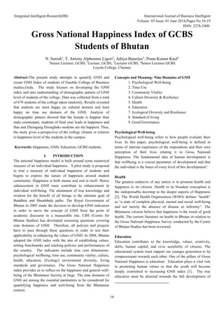 Integrated Intelligent Research(IIR) International Journal of Business Intelligent
Volume: 03 Issue: 01 June 2014,Pages No.16-19
ISSN: 2278-2400
16
Gross National Happiness Index of GCBS
Students of Bhutan
N. Suresh1
, T. Antony Alphonnse Ligori2
, Aditya Banerjee3
, Praan Kumar Kaul4
1
Senior Lecturer, GCBS, 2
Lectuer, GCBS, 3
Lecturer GCBS, 4
Senior Lecturer GCBS
Loyola College, Chennai
Abstract-The present study attempts to quantify GNH and
create GNH Index of students of Gaeddu College of Business
studies,Gedu. The study focuses on developing the GNH
index and also understanding of demographic pattern of GNH
level of students of the college. Data was collected from a total
of 679 students of the college taken randomly. Results revealed
that students are most happy on cultural domain and least
happy on time use domain of the GNH. Analysis of
demographic pattern showed that the female is happier than
male counterpart, students of final year leads in happiness and
Haa and Zhemgang Dzonghaks students are the happiest. Thus,
the study gives a perspective of the college climate in relation
to happiness level of the students in the campus.
Keywords: Happiness, GNH, Education, GCBS students.
I. INTRODUCTION
The national happiness model is built around some numerical
measure of an individual happiness. A pilot study is proposed
to trial a measure of individual happiness of students and
begins to explore the nature of happiness around student
community. Happiness is both means and end in itself. Hence
enhancement in GNH must contribute to enhancement in
individual well-being. The attainment of true knowledge and
wisdom for the benefit of all beings is the ultimate goal of
Buddhist and Shambhala paths. The Royal Government of
Bhutan in 2005 made the decision to develop GNH indicators
in order to move the concept of GNH from the point of
academic discourse to a measurable one. CBS (Centre for
Bhutan Studies) has developed screening questions covering
nine domains of GNH. Therefore, all policies and projects
have to pass through these questions in order to test their
applicability in enhancing the values of GNH. In 2008, Bhutan
adopted the GNH index with the aim of establishing values,
setting benchmarks and tracking policies and performances of
the country. The indicators include nine core dimensions:
psychological wellbeing, time use, community vitality, culture,
health, education, (Ecology) environment diversity, living
standards and governance. The Gross National Happiness
index provides us to reflect on the happiness and general well-
being of the Bhutanese Society at large. The nine domains of
GNH are among the essential parameters to be considered for
quantifying happiness and well-being from the Bhutanese
context.
Concepts and Meaning: Nine Domains of GNH
1. Psychological Well-being
2. Time Use
3. Community Vitality
4. Culture Diversity & Resilience
5. Health
6. Education
7. Ecological Diversity and Resilience
8. Standard of living
9. Good Governance
Psychological Well-being
Psychological well-being refers to how people evaluate their
lives. In this paper, psychological well-being is defined in
terms of internal experience of the respondents and their own
perception of their lives relating it to Gross National
Happiness. The fundamental idea of human development is
that wellbeing is a crucial parameter of development and that
the individual is the bases of every level of this development1
.
Health
The greatest endeavor of any nation is to promote health and
happiness to its citizens. Health in its broadest conception is
the indispensable doorstep to the deeper aspects of Happiness
[2]. The World Health Organization (WHO) defines “health”
as “a state of complete physical, mental and social well-being
and not merely the absence of disease or infirmity”. The
Bhutanese citizens believe that happiness is the result of good
health. The current literature on health in Bhutan in relation to
the Gross National Happiness Survey conducted by the Centre
of Bhutan Studies has been reviewed.
Education
Education contributes to the knowledge, values, creativity,
skills, human capital, and civic sensibility of citizens. The
educational system must support our younger generation to be
compassionate towards each other. One of the pillars of Gross
National Happiness is education. Education plays a vital role
in promoting human values so that the youth will become
deeply committed to increasing GNH index [1]. The true
education must be directed towards the full development of
 