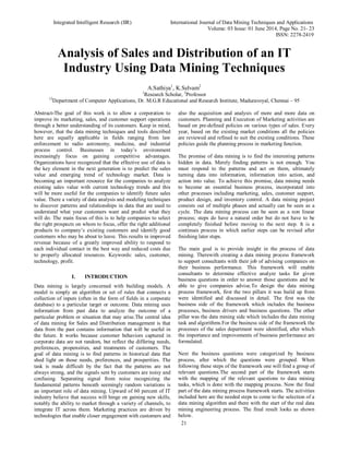 Integrated Intelligent Research (IIR) International Journal of Data Mining Techniques and Applications
Volume: 03 Issue: 01 June 2014, Page No. 21- 23
ISSN: 2278-2419
21
Analysis of Sales and Distribution of an IT
Industry Using Data Mining Techniques
A.Sathiya1
, K.Selvam2
1
Research Scholar, 2
Professor
12
Department of Computer Applications, Dr. M.G.R Educational and Research Institute, Maduravoyal, Chennai – 95
Abstract-The goal of this work is to allow a corporation to
improve its marketing, sales, and customer support operations
through a better understanding of its customers. Keep in mind,
however, that the data mining techniques and tools described
here are equally applicable in fields ranging from law
enforcement to radio astronomy, medicine, and industrial
process control. Businesses in today’s environment
increasingly focus on gaining competitive advantages.
Organizations have recognized that the effective use of data is
the key element in the next generation is to predict the sales
value and emerging trend of technology market. Data is
becoming an important resource for the companies to analyze
existing sales value with current technology trends and this
will be more useful for the companies to identify future sales
value. There a variety of data analysis and modeling techniques
to discover patterns and relationships in data that are used to
understand what your customers want and predict what they
will do. The main focus of this is to help companies to select
the right prospects on whom to focus, offer the right additional
products to company’s existing customers and identify good
customers who may be about to leave. This results in improved
revenue because of a greatly improved ability to respond to
each individual contact in the best way and reduced costs due
to properly allocated resources. Keywords: sales, customer,
technology, profit.
I. INTRODUCTION
Data mining is largely concerned with building models. A
model is simply an algorithm or set of rules that connects a
collection of inputs (often in the form of fields in a corporate
database) to a particular target or outcome. Data mining uses
information from past data to analyze the outcome of a
particular problem or situation that may arise.The central idea
of data mining for Sales and Distribution management is that
data from the past contains information that will be useful in
the future. It works because customer behaviors captured in
corporate data are not random, but reflect the differing needs,
preferences, propensities, and treatments of customers. The
goal of data mining is to find patterns in historical data that
shed light on those needs, preferences, and prosperities. The
task is made difficult by the fact that the patterns are not
always strong, and the signals sent by customers are noisy and
confusing. Separating signal from noise recognizing the
fundamental patterns beneath seemingly random variations is
an important role of data mining. Upward of 60 percent of IT
industry believe that success will hinge on gaining new skills,
notably the ability to market through a variety of channels, to
integrate IT across them. Marketing practices are driven by
technologies that enable closer engagement with customers and
also the acquisition and analysis of more and more data on
customers. Planning and Execution of Marketing activities are
based on pre-defined policies on various types of sales. Every
year, based on the existing market conditions all the policies
are reviewed and refined to suit the existing conditions. These
policies guide the planning process in marketing function.
The promise of data mining is to find the interesting patterns
hidden in data. Merely finding patterns is not enough. You
must respond to the patterns and act on them, ultimately
turning data into information, information into action, and
action into value. To achieve this promise, data mining needs
to become an essential business process, incorporated into
other processes including marketing, sales, customer support,
product design, and inventory control. A data mining project
consists out of multiple phases and actually can be seen as a
cycle. The data mining process can be seen as a non linear
process; steps do have a natural order but do not have to be
completely finished before moving to the next step. It is a
continues process in which earlier steps can be revised after
finishing later steps.
The main goal is to provide insight in the process of data
mining. Therewith creating a data mining process framework
to support consultants with their job of advising companies on
their business performance. This framework will enable
consultants to determine effective analyze tasks for given
business questions in order to answer those questions and be
able to give companies advise.To design the data mining
process framework, first the two pillars it was build up from
were identified and discussed in detail. The first was the
business side of the framework which includes the business
processes, business drivers and business questions. The other
pillar was the data mining side which includes the data mining
task and algorithms.For the business side of the framework the
processes of the sales department were identified, after which
the importance and improvements of business performance are
formulated.
Next the business questions were categorized by business
process, after which the questions were grouped. When
following these steps of the framework one will find a group of
relevant questions.The second part of the framework starts
with the mapping of the relevant questions to data mining
tasks, which is done with the mapping process. Now the final
part of the data mining process framework starts. The activities
included here are the needed steps to come to the selection of a
data mining algorithm and there with the start of the real data
mining engineering process. The final result looks as shown
below.
 