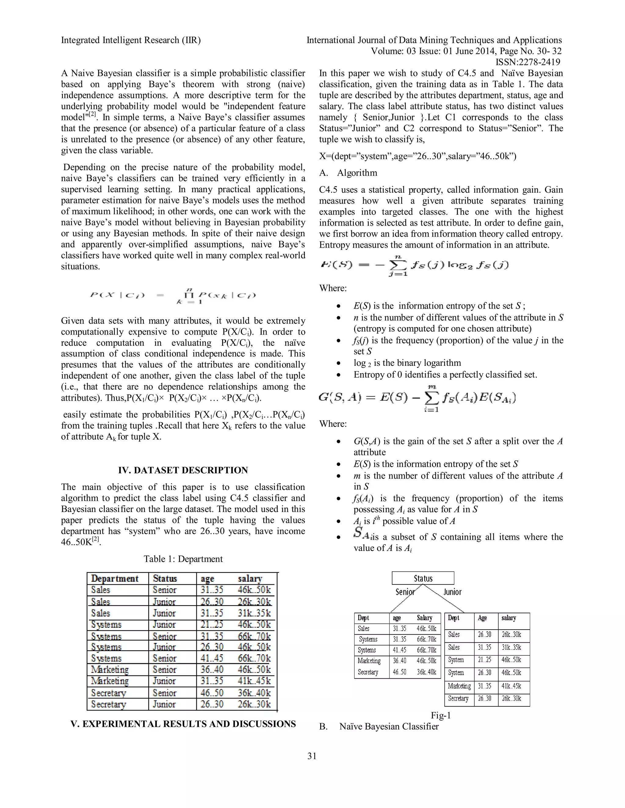 Integrated Intelligent Research (IIR) International Journal of Data Mining Techniques and Applications
Volume: 03 Issue: 01 June 2014, Page No. 30- 32
ISSN:2278-2419
31
A Naive Bayesian classifier is a simple probabilistic classifier
based on applying Baye’s theorem with strong (naive)
independence assumptions. A more descriptive term for the
underlying probability model would be "independent feature
model"[2]
. In simple terms, a Naive Baye’s classifier assumes
that the presence (or absence) of a particular feature of a class
is unrelated to the presence (or absence) of any other feature,
given the class variable.
Depending on the precise nature of the probability model,
naive Baye’s classifiers can be trained very efficiently in a
supervised learning setting. In many practical applications,
parameter estimation for naive Baye’s models uses the method
of maximum likelihood; in other words, one can work with the
naive Baye’s model without believing in Bayesian probability
or using any Bayesian methods. In spite of their naive design
and apparently over-simplified assumptions, naive Baye’s
classifiers have worked quite well in many complex real-world
situations.
Given data sets with many attributes, it would be extremely
computationally expensive to compute P(X/Ci). In order to
reduce computation in evaluating P(X/Ci), the naïve
assumption of class conditional independence is made. This
presumes that the values of the attributes are conditionally
independent of one another, given the class label of the tuple
(i.e., that there are no dependence relationships among the
attributes). Thus,P(X1/Ci)× P(X2/Ci)× … ×P(Xn/Ci).
easily estimate the probabilities P(X1/Ci) ,P(X2/Ci…P(Xn/Ci)
from the training tuples .Recall that here Xk refers to the value
of attribute Ak for tuple X.
IV. DATASET DESCRIPTION
The main objective of this paper is to use classification
algorithm to predict the class label using C4.5 classifier and
Bayesian classifier on the large dataset. The model used in this
paper predicts the status of the tuple having the values
department has “system” who are 26..30 years, have income
46..50K[2]
.
Table 1: Department
V. EXPERIMENTAL RESULTS AND DISCUSSIONS
In this paper we wish to study of C4.5 and Naïve Bayesian
classification, given the training data as in Table 1. The data
tuple are described by the attributes department, status, age and
salary. The class label attribute status, has two distinct values
namely { Senior,Junior }.Let C1 corresponds to the class
Status=”Junior” and C2 correspond to Status=”Senior”. The
tuple we wish to classify is,
X=(dept=”system”,age=”26..30”,salary=”46..50k”)
A. Algorithm
C4.5 uses a statistical property, called information gain. Gain
measures how well a given attribute separates training
examples into targeted classes. The one with the highest
information is selected as test attribute. In order to define gain,
we first borrow an idea from information theory called entropy.
Entropy measures the amount of information in an attribute.
Where:
 E(S) is the information entropy of the set S ;
 n is the number of different values of the attribute in S
(entropy is computed for one chosen attribute)
 fS(j) is the frequency (proportion) of the value j in the
set S
 log 2 is the binary logarithm
 Entropy of 0 identifies a perfectly classified set.
Where:
 G(S,A) is the gain of the set S after a split over the A
attribute
 E(S) is the information entropy of the set S
 m is the number of different values of the attribute A
in S
 fS(Ai) is the frequency (proportion) of the items
possessing Ai as value for A in S
 Ai is ith
possible value of A
 is a subset of S containing all items where the
value of A is Ai
Fig-1
B. Naïve Bayesian Classifier
 