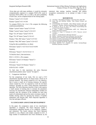 Integrated Intelligent Research (IIR) International Journal of Data Mining Techniques and Applications
Volume: 03 Issue: 01 June 2014, Page No. 30- 32
ISSN:2278-2419
32
Given data sets with many attributes, it would be extremely
computationally expensive to compute P(X/Ci).We need to
maximize P(X/Ci)*P(Ci) for i=1,2.P(Ci), the prior probability
of each class, can be computed based on the training tuples.
P(status=”senior”)=5/11=0.455
P(status=”junior”)=6/11=0.545
To compute P(X/Ci) for i=1to 2, We compute the following
conditional probabilities
P(dept=”system”/status=”senior”)=2/5=0.4
P(dept=”system”/status=”junior”)=2/6=0.33
P(age=”26..30”/status=”senior”)=0/5=0
P(age=”26..30”/status=”junior”)=3/6=0.5
P(salary=”46k..50k”/status=”senior”)=2/5=0.4
P(salary=”46k..50k”/status=”junior”)=2/6=0.33
Using the above probabilities, we obtain
P(X/status=”junior”) =0.33 X 0.5 X 0.33=0.054
Similarly,
P(X/status=”Senior”) =0.4 X 0 X 0.4 = 0
To find the class Ci, that maximizes ,
P(X/ Ci ) X P( Ci ), We compute
P(X/status=”senior”) X P(status=”Senior”) =
0 X 0.455 = 0
P(X/status=”Junior”) X P(status=”Junior”) =
0.054 X 0.545 = 0.0294
To find class Ci that maximizes the naïve Bayesian
classification predicts status=”junior” for tuple X
C. Comparison And Reults
For the comparison of our study, first we used a C4.5
classification algorithm derives its classes from a fixed set of
training instances. The classes created by C4.5 are inductive,
that is, given a small set of training instances, the specific
classes created by C4.5 are expected to work for all future
instances. Secondly we used a Naïve Bayesian classification
algorithm. The Naïve Bayesian classifier is that it only requires
a small amount of training data to estimate the parameters
necessary for classification. Because independent variables are
assumed, only the variances of the variables for each class
need to be determined and not the entire covariance matrix. It
handles missing values by ignoring the instance. It handles
quantitative and discrete data. Naïve Bayesian algorithm is
very fast and space efficient.
VI. CONCLUSION AND FUTURE DEVELOPMENT
In this paper, the comparative study of two classification
algorithms is compared. The Naïve Bayesian model is
tremendously appealing because of its simplicity, elegance,
and robustness. The results indicate that Naïve Bayesian
classifier is very effective and simple compared to C4.5. A
large number of modifications have been introduced, by the
statistical, data mining, machine learning, and pattern
recognition communities, in an attempt to make it more
flexible.
REFERENCES
[1] A.K.Pujari, “Data Mining Techniques”, University Press, India 2001.
[2] Jiawei Han and Micheline Kamber “Data Mining Concepts and
Techniques”
[3] S.N.Sivanandam and S.Sumathi, “Data Mining Concepts Tasks and
Techniques”, Thomson , Business Information India Pvt.Ltd.India 2006
[4] H. Wang, W. Fan, P. Yu, and J. Han.”Mining concept-drifting data
streams using ensemble Classifiers”.
[5] V. Ganti, J. Gehrke, R. Ramakrishnan, andW. Loh. “Mining data
streams under block evolution”.
[6] Friedman N, Geiger D, Goldsmith M (1997) “Bayesian network
classifiers”.
[7] Jensen F., “An Introduction to Bayesian Networks”.
[8] Murthy, “Automatic Construction of Decision Trees from Data”
[9] Website:www.cs.umd.edu/~samir/498/10Algorithms-08.pdf
[10] Website:www.hkws.org/seminar/sem433-2006-2007-no69.pdf
[11] Website:en.wikipedia.org/wiki/Data_mining
[12] http://en.wikipedia.org/wiki/ID3_algorithm
[13] Quinlan JR(1993) C4.5: Programs for machine learning.Morgan
Kaufmann Publichers, San Mateo.
 