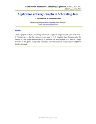 International Journal of Computing Algorithm, Vol 3(1), June 2014
ISSN(Print):2278-2397
Website: www.ijcoa.com
Application of Fuzzy Graphs in Scheduling Jobs
T.Pathinathan, J.Jesintha Rosline
Department of Mathematics, Loyola College, Chennai
Email: Jesi.simple@gmail.com
Abstract
Given a graph G = (V; E), a coloring function C assigns an integer value C (i) to each node i
∈V in such a way that the extremes of any edge {i; j} ∈E cannot share the same color this
concept of crisp gragh is used in fuzzy to minimize the working time of N jobs in a single
machine. In this paper using fuzzy chromatic sum the minimum value for job completion
time is calculated.
 