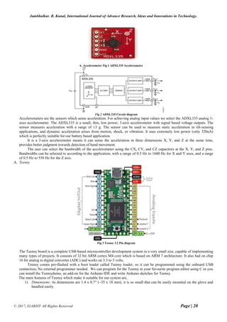 Jambhulkar. R. Kunal, International Journal of Advance Research, Ideas and Innovations in Technology.
© 2017, IJARIIT All Rights Reserved Page | 20
A. Accelerometer Fig 1 ADXL335 Accelerometer
Fig 2 ADXL335 Circuit diagram
Accelerometers are the sensors which sense acceleration. For achieving analog input values we select the ADXL335 analog 3-
axes accelerometer. The ADXL335 is a small, thin, low power, 3-axis accelerometer with signal based voltage outputs. The
sensor measures acceleration with a range of ±3 g. The sensor can be used to measure static acceleration in tilt-sensing
applications, and dynamic acceleration arises from motion, shock, or vibration. It uses extremely low power (only 320uA)
which is perfectly suitable for our battery based application.
It is a 3-axis accelerometer means it can sense the acceleration in three dimensions X, Y, and Z at the same time,
provides better judgment towards detection of hand movement.
The user can select the bandwidth of the accelerometer using the CX, CY, and CZ capacitors at the X, Y, and Z pins.
Bandwidths can be selected to according to the application, with a range of 0.5 Hz to 1600 Hz for X and Y axes, and a range
of 0.5 Hz to 550 Hz for the Z axis.
A. Teensy
Fig 3 Teensy 3.2 Pin diagram
The Teensy board is a complete USB-based microcontroller development system in a very small size, capable of implementing
many types of projects. It consists of 32 bit ARM cortex M4 core which is based on ARM 7 architecture. It also had on chip
16 bit analog to digital converter (ADC) and works on 3.3 to 5 volts.
Teensy comes pre-flashed with a boot loader called Teensy loader, so it can be programmed using the onboard USB
connection, No external programmer needed. We can program for the Teensy in your favourite program editor using C or you
can install the Teensyduino, an add-on for the Arduino IDE and write Arduino sketches for Teensy.
The main features of Teensy which make it suitable for our system are,
1) Dimensions: its dimensions are 1.4 x 0.7" (~35 x 18 mm), it is so small that can be easily mounted on the glove and
handled easily.
 
