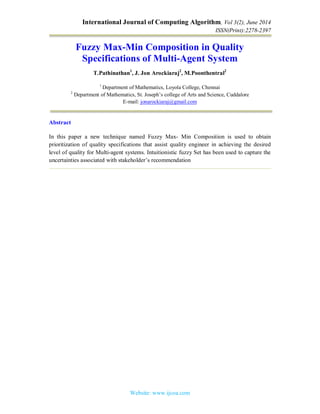 International Journal of Computing Algorithm, Vol 3(2), June 2014
ISSN(Print):2278-2397
Website: www.ijcoa.com
Fuzzy Max-Min Composition in Quality
Specifications of Multi-Agent System
T.Pathinathan1
, J. Jon Arockiaraj2
, M.Poonthentral2
1
Department of Mathematics, Loyola College, Chennai
2
Department of Mathematics, St. Joseph’s college of Arts and Science, Cuddalore
E-mail: jonarockiaraj@gmail.com
Abstract
In this paper a new technique named Fuzzy Max- Min Composition is used to obtain
prioritization of quality specifications that assist quality engineer in achieving the desired
level of quality for Multi-agent systems. Intuitionistic fuzzy Set has been used to capture the
uncertainties associated with stakeholder’s recommendation
 