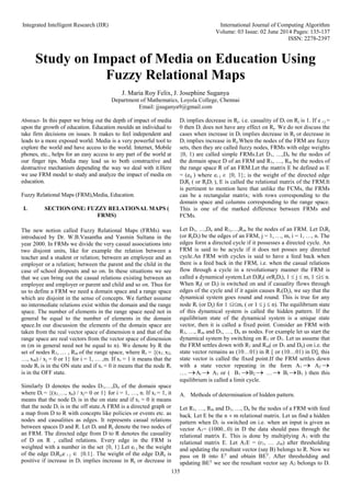 Integrated Intelligent Research (IIR) International Journal of Computing Algorithm
Volume: 03 Issue: 02 June 2014 Pages: 135-137
ISSN: 2278-2397
135
Study on Impact of Media on Education Using
Fuzzy Relational Maps
J. Maria Roy Felix, J. Josephine Suganya
Department of Mathematics, Loyola College, Chennai
Email: jjsuganya9@gmail.com
Abstract- In this paper we bring out the depth of impact of media
upon the growth of education. Education moulds an individual to
take firm decisions on issues. It makes to feel independent and
leads to a more exposed world. Media is a very powerful tool to
explore the world and have access to the world. Internet, Mobile
phones, etc., helps for an easy access to any part of the world at
our finger tips. Media may lead us to both constructive and
destructive mechanism depending the way we deal with it.Here
we use FRM model to study and analyze the impact of media on
education.
Fuzzy Relational Maps (FRM),Media, Education.
I. SECTION ONE: FUZZY RELATIONAL MAPS (
FRMS)
The new notion called Fuzzy Relational Maps (FRMs) was
introduced by Dr. W.B.Vasantha and Yasmin Sultana in the
year 2000. In FRMs we divide the very casual associations into
two disjoint units, like for example the relation between a
teacher and a student or relation; between an employee and an
employer or a relation; between the parent and the child in the
case of school dropouts and so on. In these situations we see
that we can bring out the casual relations existing between an
employee and employer or parent and child and so on. Thus for
us to define a FRM we need a domain space and a range space
which are disjoint in the sense of concepts. We further assume
no intermediate relations exist within the domain and the range
space. The number of elements in the range space need not in
general be equal to the number of elements in the domain
space.In our discussion the elements of the domain space are
taken from the real vector space of dimension n and that of the
range space are real vectors from the vector space of dimension
m (m in general need not be equal to n). We denote by R the
set of nodes R1, … , Rm of the range space, where Ri = {(x1, x2,
…, xm) / xj = 0 or 1} for i = 1, … ,m. If xi = 1 it means that the
node Ri is in the ON state and if xi = 0 it means that the node Ri
is in the OFF state.
Similarly D denotes the nodes D1,…,Dn of the domain space
where Di = {(x1,…, xn) / xj= 0 or 1} for i = 1, …, n. If xi = 1, it
means that the node Di is in the on state and if xi = 0 it means
that the node Di is in the off state.A FRM is a directed graph or
a map from D to R with concepts like policies or events etc. as
nodes and causalities as edges. It represents casual relations
between spaces D and R. Let Di and Rj denote the two nodes of
an FRM. The directed edge from D to R denotes the casuality
of D on R , called relations. Every edge in the FRM is
weighted with a number in the set {0, 1}.Let ei j be the weight
of the edge DiRj,e i j  {0.1}. The weight of the edge DiRj is
positive if increase in Di implies increase in Rj or decrease in
Di implies decrease in Rj. i.e. casuality of Di on Rj is 1. If e i j =
0 then Di does not have any effect on Rj. We do not discuss the
cases when increase in Di implies decrease in Rj or decrease in
Di implies increase in Rj.When the nodes of the FRM are fuzzy
sets, then they are called fuzzy nodes, FRMs with edge weights
{0, 1) are called simple FRMs.Let D1, …,Dn be the nodes of
the domain space D of an FRM and R1, …, Rm be the nodes of
the range space R of an FRM.Let the matrix E be defined as E
= (eij ) where ei j  {0, 1}; is the weight of the directed edge
DiRj ( or RjDi ), E is called the relational matrix of the FRM.It
is pertinent to mention here that unlike the FCMs, the FRMs
can be a rectangular matrix; with rows corresponding to the
domain space and columns corresponding to the range space.
This is one of the marked difference between FRMs and
FCMs.
Let D1, …,Dn and R1,…,Rm be the nodes of an FRM. Let DiRj
(or RjDi) be the edges of an FRM, j = 1, …, m, i = 1, …, n. The
edges form a directed cycle if it possesses a directed cycle. An
FRM is said to be acycle if it does not posses any directed
cycle.An FRM with cycles is said to have a feed back when
there is a feed back in the FRM, i.e. when the casual relations
flow through a cycle in a revolutionary manner the FRM is
called a dynamical system.Let DiRj( orRjDi), 1  j  m, 1 i n.
When Rj( or Di) is switched on and if casuality flows through
edges of the cycle and if it again causes Ri(Dj), we say that the
dynamical system goes round and round. This is true for any
node Ri (or Dj) for 1 im, ( or 1  j  n). The equilibrium state
of this dynamical system is called the hidden pattern. If the
equilibrium state of the dynamical system is a unique state
vector, then it is called a fixed point. Consider an FRM with
R1, …, Rm and D1, …, Dn as nodes. For example let us start the
dynamical system by switching on R1 or D1. Let us assume that
the FRM settles down with R1 and Rm( or D1 and Dn) on i.e. the
state vector remains as (10…01) in R [ or (10…01) in D], this
state vector is called the fixed point.If the FRM settles down
with a state vector repeating in the form A1  A2 
…. Ai  A1 or ( B1 B2  …  Bi B1 ) then this
equilibrium is called a limit cycle.
A. Methods of determination of hidden pattern.
Let R1, …, Rm and D1, …, Dn be the nodes of a FRM with feed
back. Let E be the n  m relational matrix. Let us find a hidden
pattern when D1 is switched on i.e. when an input is given as
vector A1= (1000...0) in D the data should pass through the
relational matrix E. This is done by multiplying A1 with the
relational matrix E. Let A1E = (r1, … ,rm) after thresholding
and updating the resultant vector (say B) belongs to R. Now we
pass on B into ET
and obtain BET
. After thresholding and
updating BET
we see the resultant vector say A2 belongs to D.
 