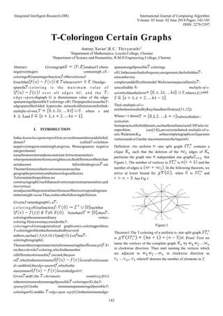 Integrated Intelligent Research (IIR) International Journal of Computing Algorithm
Volume: 03 Issue: 02 June 2014 Pages: 142-143
ISSN: 2278-2397
142
T-Coloringon Certain Graphs
Antony Xavier1
,R.C. Thivyarathi2
1
Department of Mathematics, Loyola College, Chennai
2
Department of Science and Humanities, R.M.D Engineering College, Chennai
Abstract- Givenagraph andasetTofnon-
negativeintegers containing0, aT -
coloringofGisanintegerfunction oftheverticesof
Gsuchthat whenever .Theedge-
spanofa -c o lor i ng i s t he ma x i mu m va l ue of
o ve r al l ed ge s , a nd t he -
e d ge -s pa n ofagraph G is theminimum value of the edge-
spanamongallpossibleT-colorings ofG.ThispaperdiscussestheT-
edgespanofthefolded hypercube networkofdimensionnforthek-
multiple-of-sset, where s and
and .
I. INTRODUCTION
Inthechannelassignmentproblem,severaltransmittersandaforbid
densetT (calledT-set)ofnon-
negativeintegerscontaining0,aregiven. Weassignanon- negative
integerchannel
toeachtransmitterunderaconstraint:fortwotransmitters
wherepotentialinterferencemightoccur,thedifferenceoftheirchan
nelsdoesnot fallwithinthegiven -set.
Theinterferenceisduetovariousreasonssuchas
geographicproximityandmeteorologicalfactors.
Toformulatethisproblem,we
constructagraphGsuchthateachvertexrepresentsatransmitter,and
twovertices
areadjacentifthepotentialinterferenceoftheircorrespondingtrans
mittersmight occur.Thus,wehavethefollowingdefinition.
GivenaT-setandagraphG, a -
c o l o r i n g ofGisafunction suchthat
if . Notethatif ,then -
coloringisthesameasordinary vertex-
coloring.HencewemayconsidertheT-
coloringproblemisageneralized graphvertex-coloringproblem.
T-coloringproblemhasbeenstudiedbyseveral
authors,suchas[1,5,6,9,10,13]and[15].Let bea -
coloringforagraphG.
Therearethreeimportantcriteriaformeasuringtheefficiencyof :Fi
rst,theorderofaT-coloring,whichisthenumber
ofdifferentcolorsusedin ;second,thespan
of ,whichisthemaximumof overallverticesuan
dv;andthird,theedge-spanof ,whichisthe
maximumof overalledges .
Given andG,the -chromatic numberχT(G)
istheminimumorderamongallpossible -coloringsofG,theT-
spanspT(G)isthe minimumspanamongallpossibleT-
coloringsofG,andthe -edge-span espT(G)istheminimumedge-
spanamongallpossible -colorings
ofG.Inthecaseofradiofrequencyassignment,theforbidden -
setscanbevery
complexanddifficulttomodel.Wefocusonaspecialfamily -
setscalledthe - multiple-of-s-
setswhichhastheform ,wheres,k≥1and
.
Thek-multiple-of-s-
setsbasbeenstudiedbyRaychaudhurifirst(see[11,12]).
Whens=1,theset isalsocalledanr-
initialset.
Somepracticalforbiddensets,suchasthosethatariseinUHFtelevisi
onproblem (see[14]),areverysimilartok-multiple-of-s-
sets.WedenoteKn asthecompletegraph(orclique)onn
verticesandω(G)asthe maximumsizeofacliqueinG.
Definition -An uniform -star split graph contains a
clique such that the deletion of the edges of
partitions the graph into independant star graphs . See
Figure 1. The number of vertices in is and the
number of edges is . In the following theorem, we
arrive at lower bound for , when is and
. See Fig 1.
Figure:1
Theorem1:The T-coloring of a uniform n- star split graph
is . Proof. First we
name the vertices of the complete graph by
in clockwise direction. Then start naming the vertices which
are adjacent to in clockwise direction as
.where denotes the number of elements in T.
 