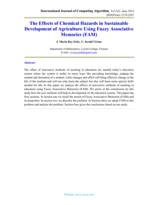 International Journal of Computing Algorithm, Vol 3(2), June 2014
ISSN(Print):2278-2397
Website: www.ijcoa.com
The Effects of Chemical Hazards in Sustainable
Development of Agriculture Using Fuzzy Associative
Memories (FAM)
J. Maria Roy Felix, V. Jerald Vivian
Department of Mathematics, Loyola College, Chennai
E-mail: vivian.jerald@gmail.com
Abstract
The effect of innovative methods of teaching in education are needed today’s education
system where the system is unfair in many ways like providing knowledge, judging the
student and formation of a student. Little changes and effort will bring effective change in the
life of the students and will not only learn the subject but also will learn some special skills
needed for life. In this paper we analyze the effects of innovative methods of teaching in
education using Fuzzy Associative Memories (FAM). We arrive at the conclusions by this
study how the new methods will help in development of the education system. This paper has
four sections. In section one we recall the notion of Fuzzy Associative Memories (FAM) and
its properties. In section two we describe the problem. In Section three we adopt FAM to this
problem and analyze the problem. Section four gives the conclusions based on our study.
 