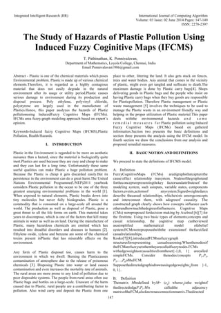 Integrated Intelligent Research (IIR) International Journal of Computing Algorithm
Volume: 03 Issue: 02 June 2014 Pages: 147-149
ISSN: 2278-2397
147
The Study of Hazards of Plastic Pollution Using
Induced Fuzzy Coginitive Maps (IFCMS)
T. Pathinathan, K. Ponnivalavan,
Department of Mathematics, Loyola College, Chennai, India
Email:Ponnivalavan1986@gmail.com
Abstract - Plastic is one of the chemical materials which poses
Environmental problem. Plastic is made up of various chemical
elements.Therefore, it is regarded as a highly contagious
material that does not easily degrade in the natural
environment after its usage or utility period.Plastic causes
serious damage to environment during its production and
disposal process. Poly ethylene, polyvinyl chloride,
polystyrene are largely used in the manufacture of
Plastics.Hence, this paper analyzes the hazards of Plastic
pollutionusing InducedFuzzy Cognitive Maps (IFCMs).
IFCMs area fuzzy-graph modeling approach based on expert’s
opinion.
Keywords-Induced fuzzy Cognitive Maps (IFCMS),Plastic
Pollution, Health Hazards.
I. INTRODUCTION
Plastic in the Environment is regarded to be more an aesthetic
nuisance than a hazard, since the material is biologically quite
inert.Plastics are used because they are easy and cheap to make
and they can last for a long time. Unfortunately these same
useful qualities can make Plastic a huge pollution problem.
Because the Plastic is cheap it gets discarded easily.But its
persistence in the environment can do a great harm.The United
Nations Environmental Programme(UNEP)2011 yearbook
considers Plastic pollution in the ocean to be one of the three
greatest emerging environmental problems in the world [1].
When exposed to natural elements, Plastic breaks down into
tiny molecules but never fully biodegrades. Plastic is a
commodity that is consumed on a large-scale all around the
world. The production as well as disposal of Plastic, pose a
great threat to all the life forms on earth. This material takes
years to discompose, which is one of the factors that kill many
animals in water as well as on land. During the manufacture of
Plastic, many hazardous chemicals are emitted which has
resulted into dreadful disorders and diseases in humans [2].
Ethylene oxide, xylene and benzene are some of the chemical
toxins present inPlastic that has miserable effects on the
environment.
Any form of Plastic disposal too, causes harm to the
environment in which we dwell. Burning the Plasticcauses
contamination of atmosphere due to the release of poisonous
chemicals [3]. Disposing Plastic into water or land causes
contamination and even increases the mortality rate of animals.
The rural areas are more prone to any kind of pollution due to
poor disposable systems. The people from rural areas often use
Plastic bags and bottles on a large-scale. Unaware of the harm
caused due to Plastic, rural people are a contributing factor to
pollution. Also wind carry and deposit the Plastic from one
place to other, littering the land. It also gets stuck on fences,
trees and water bodies. Any animal that comes in the vicinity
of plastic, might even get tangled and suffocate to death.The
maximum damage is done by Plastic carry bags[4]. Shops
delivering goods in Plastic bags and the people who insist on
having Plastic carry bags when they buy goods are responsible
for Plasticpollution. Therefore Plastic management or Plastic
waste management [5] involves the techniques to be used to
manage the Plastic waste in an environment friendly way and
helping in the proper utilization of Plastic material.This paper
deals withthe environmental hazards a n d s o m e
r e m e d i a l m e a s u r e s f o r Plastic pollution using Induced
Fuzzy Cognitive Maps (IFCMs) based on gathered
information.Section two presents the basic definitions and
section three presents the analysis using the IFCM model. In
fourth section we draw the conclusions from our analysis and
proposed remedial measures.
II. BASIC NOTION AND DEFINITIONS
We proceed to state the definitions of IFCMS model.
A. Definition
FuzzyCognitiveMaps (FCMs) aredigraphsthatcapturethe
cause/effect relationship inasystem. Nodesofthegraphstand
fortheconceptsrepresentingthekey factorsandattributesof the
modeling system, such asinputs, variable states, components
factors,events,actionsof anysystem.Signedweightedarcs
describe thecasual relationships, whichexists amongconcepts
and interconnect them, with adegreeof causality. The
constructed graph clearly shows how concepts influence each
otherandhowmuchthedegreeofinfluenceis. Cognitive Maps
(CMs) wereproposed fordecision making by Axelrod [6][7] for
the firsttime. Using two basic types of elements;concepts and
casual relationship, the cognitive map canbeviewed
asasimplified mathematical model ofabelief
system.FCMswereproposedwiththe extensionof thefuzzified
casualrelationships.
Kosko[7][8],introducedFCMsasfuzzygraph
structuresforrepresenting casualreasoning.Whenthenodesof
theFCMarefuzzysetsthentheyarecalledfuzzynodes.FCMs
withedgeweightsorcausalitiesfromtheset{-1,0, 1} arecalled
simpleFCMs. Consider thenodes/concepts P1,P2,
P3,…,PnoftheFCM.
Supposethedirectedgraphisdrawnusingedgeweighteijfrom {-1,
0, 1}.
B. Definition
Thematrix Mbedefined byM= (eij) whereeijisthe weightof
thedirectededgePiPj.Mis calledthe adjacency
matrixoftheFCM,alsoknownasconnectionmatrix.Thedirected
 