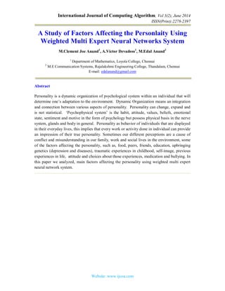 International Journal of Computing Algorithm, Vol 3(2), June 2014
ISSN(Print):2278-2397
Website: www.ijcoa.com
A Study of Factors Affecting the Personlaity Using
Weighted Multi Expert Neural Networks System
M.Clement Joe Anand1
, A.Victor Devadoss1
, M.Edal Anand2
1
Department of Mathematics, Loyola College, Chennai
2
M.E Communication Systems, Rajalakshmi Engineering College, Thandalam, Chennai
E-mail: edalanand@gmail.com
Abstract
Personality is a dynamic organization of psychological system within an individual that will
determine one’s adaptation to the environment. Dynamic Organization means an integration
and connection between various aspects of personality. Personality can change, expand and
is not statistical. ‘Psychophysical system’ is the habit, attitude, values, beliefs, emotional
state, sentiment and motive in the form of psychology but possess physical basis in the nerve
system, glands and body in general. Personality as behavior of individuals that are displayed
in their everyday lives, this implies that every work or activity done in individual can provide
an impression of their true personality. Sometimes our different perceptions are a cause of
conflict and misunderstanding in our family, work and social lives in the environment, some
of the factors affecting the personality, such as, food, peers, friends, education, upbringing
genetics (depression and diseases), traumatic experiences in childhood, self-image, previous
experiences in life, attitude and choices about those experiences, medication and bullying. In
this paper we analyzed, main factors affecting the personality using weighted multi expert
neural network system.
 
