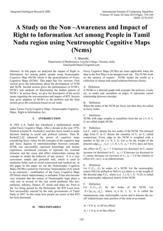 Integrated Intelligent Research (IIR) International Journal of Computing Algorithm
Volume: 03 Issue: 02 June 2014 Pages: 158-160
ISSN: 2278-2397
158
A Study on the Non –Awareness and Impact of
Right to Information Act among People in Tamil
Nadu region using Neutrosophic Cognitive Maps
(Ncms)
T. Bharathi,
Department of Mathematics, Loyola College, Chennai, India
Email:prith.bharu23@gmail.com
Abstract- In this paper we analyzed the impact of Right to
Information Act among public people using Neutrosophic
Cognitive Map (NCM) which is the generalization of Fuzzy
Cognitive Maps (FCMs). This paper has five sections. First
section gives the information about the development of FCM
and NCM. Second section gives the preliminaries of FCM’s,
NCM’s and methods of determining the hidden pattern of
NCM’s. In section three, we give the description of the social
issues regarding the non-awareness and impact of RTI. Section
four gives adaption of NCM’s to the problem and the final
section gives the conclusion based on our study.
Index Terms- Fuzzy Cognitive Maps , Neutrosophic Cognitive
Maps, Right to Information Act.
I. INTRODUCTION
In 1965, L.A. Zadeh has introduced a mathematical model
called Fuzzy Cognitive Maps. After a decade in the year 1976,
Political scientist R. Axelord[1] used this fuzzy model to study
decision making in social and political systems. Then B.
Kosko[2,3,4] enhanced the power of cognitive maps
considering fuzzy values for the concepts of the cognitive map
and fuzzy degrees of interrelationships between concepts.
FCMs can successfully represent knowledge and human
experience, introduced concepts to represent the essential
elements and the cause and effect relationships among the
concepts to model the behavior of any system. It is a very
convenient simple and powerful tool, which is used in
numerous fields such as social economical and medical etc. in
this paper In this paper we use the Neutrosophic Cognitive
Maps (NCMs) created by Florentine Smarandache [5,6] which
is an extension / combination of the Fuzzy Cognitive Maps
(FCMs)in which indeterminacy is included. It has also become
very essential that the notion of Neutrosophic logic plays a
vital role in several of the real world problems like law,
medicine, industry, finance, IT, stocks and share etc. Prior to
the Act being passed by the Parliament, the RTI Laws were
first successfully enacted by the state governments of Tamil
Nadu in 1997. In this study how people are aware of this RTI
has been discussed.
II. PRELIMINARIES
Fuzzy Cognitive Maps (FCMs) are more applicable when the
data in the first Place is an unsupervised one. The FCMs work
on the opinion of experts. FCMs model the world as a
collection of classes and causal relations between classes.
A. Definition
A NCMs is a directed graph with concepts like policies, events
etc, as nodes and causalities as edges. It represents causal
relationship between concepts.
B. Definition
When the nodes of the NCM are fuzzy sets then they are called
as fuzzy nodes.
C. Definition
NCMs with edge weights or causalities from the set {-1, 0, 1,
I} are called simple NCMs
D. Definition
Let Ci and Cj denote the two nodes of the NCM. The directed
edge from Ci to Cj denote the causality of Ci on Cj called
connections. Every edge in the NCM is weighted with a
number in the set {-1, 0, 1, I}. Let eij be the weight of the
directed edge i j
C C , eij {.1, 0, 1, I}. eij = 0 if Ci does not have
any effect on , eij = 1 if increase (or decrease) in Ci causes
increase (or decreases) in Cj. eij =1 if increase (or decrease) in
Ci causes decrease (or increase) in Cj. eij = I if the relation or
effect of Ci on Cj is an indeterminate.
E. Definition
Let C1,C2,...,Cn be nodes of a NCM. Let the neutrosophic
matrix N(E) be defined as N(E)=( eij) where eij is the weight of
the directed edge CiCj, where eij {.1, 0, 1, I}. N (E) is called
the neutrosophic adjacency matrix of the NCM.
F. Definition
Let C1,C2,...,Cn be the nodes of the NCM. Let
1 2
{ , ... }
n
A a a a
 , where i
a {0, 1, I}. A is called the
instantaneous state neutrosophic vector and it denotes the on-
off -indeterminate state position of the node at an instant
i
a = 0 if i
a is off (no effect)
i
a = 1 if i
a is on (has effect)
 