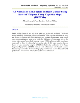 International Journal of Computing Algorithm, Vol 3(2), June 2014
ISSN(Print):2278-2397
Website: www.ijcoa.com
An Analysis of Risk Factors of Breast Cancer Using
Interval Weighted Fuzzy Cognitive Maps
(IWFCMs)
J.Janet Sheeba, A.Victor Devadoss, M.Albert William
Department of Mathematics, Loyola College, Chennai
Abstract
Cancer begins when cells in a part of the body start to grow out of control. Cancer cell
growth is different from normal cell growth. Instead of dying, cancer cells continue to grow
and form new, abnormal cells. There are many types of cancer. Breast cancer is the second
most commonly diagnosed cancer in the world. The risk factors of breast cancer as it are the
second major cause of cancer death in among women. FCM have been applied in many fields
successfully to show the relationship between the nodes. In this paper analyzing the risk
factors of breast cancer by using the (IWFCMs) which is the combination of the Fuzzy
Cognitive Maps (FCMs) and CETD matrix in which indeterminacy is included. It has also
become very essential that the notion of logic plays a vital role in several of the real world
problems like law, medicine, industry, finance, IT, stocks and share etc.
 