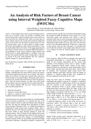 Integrated Intelligent Research (IIR) International Journal of Computing Algorithm
Volume: 03 Issue: 02 June 2014 Pages: 161-166
ISSN: 2278-2397
161
An Analysis of Risk Factors of Breast Cancer
using Interval Weighted Fuzzy Cognitive Maps
(IWFCMs)
J. Janet Sheeba, A. Victor Devadoss, M. Albert William
Department of Mathematics, Loyola college, Chennai, India
Abstract - Cancer begins when cells in a part of the body start to
grow out of control. Cancer cell growth is different from
normal cell growth. Instead of dying, cancer cells continue to
grow and form new, abnormal cells. There are many types of
cancer. Breast cancer is the second most commonly diagnosed
cancer in the world. The risk factors of breast cancer as it are
the second major cause of cancer death in among women.
FCM have been applied in many fields successfully to show
the relationship between the nodes. In this paper analyzing the
risk factors of breast cancer by using the (IWFCMs) which is
the combination of the Fuzzy Cognitive Maps (FCMs) and
CETD matrix in which indeterminacy is included. It has also
become very essential that the notion of logic plays a vital role
in several of the real world problems like law, medicine,
industry, finance, IT, stocks and share etc.
Key Words-Fuzzy Cognitive Maps (FCM) and risk factors of
breast cancer.
I. INTRODUCTION
Cancer is the general name for a group of more than 100
diseases. Although there are many kinds of cancer, all cancers
start because abnormal cells grow out of control. The body is
made up of trillions of living cells. Normal body cells grow,
divide, and die in an orderly fashion. During the early years of
a person’s life, normal cells divide faster to allow the person to
grow. After the person becomes an adult, most cells divide
only to replace worn-out or dying cells or to repair injuries[1].
By Dr Ananya Mandal, MD says that “Cancer possess the
same common properties of:
 abnormal cell growth
 capacity to invade other tissues
 capacity to spread to distant organs via blood vessels or
lymphatic channels (metastasis)
Untreated cancers can cause serious illness by invading healthy
tissues and lead to death”[2]. It is reported that one in 22
women in India is likely to suffer from breast cancer during her
life time. The data was collected from 100 patients of Adyar
Cancer Institute, Chennai.In 1965, L.A. Zadeh has introduced a
mathematical model called Fuzzy Cognitive Maps. After a
decade in the year 1976, Political scientist R. Axelord [3] used
this fuzzy model to study decision making in social and
political systems. Then B. Kosko [4,5,6] enhanced the power
of cognitive maps considering fuzzy values for the concepts of
the cognitive map and fuzzy degrees of interrelationships
between concepts. FCMs can successfully represent knowledge
and human experience, introduced concepts to represent the
essential elements and the cause and effect relationships among
the concepts to model the behavior of any system. It is a very
convenient simple and powerful tool, which is used in
numerous fields such as social economical and medical etc. We
recall the notion of Fuzzy Cognitive Maps (FCMs), which was
introduced by Bart Kosko [7] in the year 1986. We also give
several of its interrelated definitions. FCMs have a major role
to play mainly when the data concerned is an unsupervised
one. Further this method is most simple and an effective one as
it can analyze the data by directed graphs and connection
articles.
II. FUZZY COGNITIVE MAPS
Fuzzy Cognitive Maps (FCMs) are digraphs that capture the
cause/effect relationship in a system. Nodes of the graph
stand for the concepts representing the key factors and
attributes of the modeling system, such as inputs, variable
states, components factors, events, actions of any system.
Signed weighted arcs describe the causal relationships, which
exists among concepts and interconnect them, with a degree
of causality. The constructed graph clearly shows how
concepts influence each other and how much the degree of
influence is. Cognitive Maps (FCMs) were proposed for
decision making by Axelrod for the first time.
Using two basic types of elements; concepts and causal
relationship, the cognitive map can be viewed as a simplified
mathematical model of a belief system. FCMs were proposed
with the extension of the fuzzified causal relationships.
Kosko, introduced FCMs as fuzzy graph structures for
representing causal reasoning. When the nodes of the FCM
are fuzzy sets then they are called fuzzy nodes. FCMs with
edge weights or causalities from the set {-1, 0, 1} are called
simple FCMs.Consider the nodes/concepts C1, C2, C3,…, Cn
of the FCM. Suppose the directed graph is drawn using
edge weight eij from {-1, 0, 1}. The matrix M be defined by
M = (eij) where eij is the weight of the directed edge CiCj. M
is called the adjacency matrix of the FCM, also known as
connection matrix. The directed edge eij from the causal
concept Ci to concept Cj measures how much Ci causes Cj
.The edge eij takes values in the real interval [−1, 1]. eij = 0
indicates no causality.
eij > 0 indicates causal increase/positive causality.
eij < 0 indicates causal decrease/negative causality.
Simple FCMs provide quick first-hand information to an
expert’s stated causal knowledge. Let C1, C2, C3, …, Cn be the
nodes of FCM. Let A = (a1, a2, …, an) is called a state
 