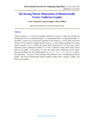 International Journal of Computing Algorithm, Vol 3(2), June 2014
ISSN(Print):2278-2397
Website: www.ijcoa.com
On Strong Metric Dimension of Diametrically
Vertex Uniform Graphs
Cyriac Grigorious, Sudeep Stephen, Albert William
Department of Mathematics, Loyola College, Chennai
Abstract
A pair of vertices u, v is said to be strongly resolved by a vertex s, if there exist at least one
shortest path from s to u passing through v, or a shortest path from s to v passing through u. A
set W⊆V, is said to be a strong metric generator if for all pairs u, v ∈/ W, there exist some
element s ∈W such that s strongly resolves the pair u, v. The smallest cardinality of a strong
metric generator for G is called the strong metric dimension of G. The strong metric
dimension (metric dimension) problem is to find a minimum strong metric basis (metric
basis) in the graph. In this paper, we solve the strong metric dimension and the metric
dimension problems for the circulant graph C (n, ±{1, 2 . . . j}), 1 ≤ j ≤ ⌊n/2⌋, n ≥ 3 and for
the hypercubes. We give a lower bound for the problem in case of diametrically uniform
graphs. The class of diametrically uniform graphs includes vertex transitive graphs and
hence Cayley graphs.
 