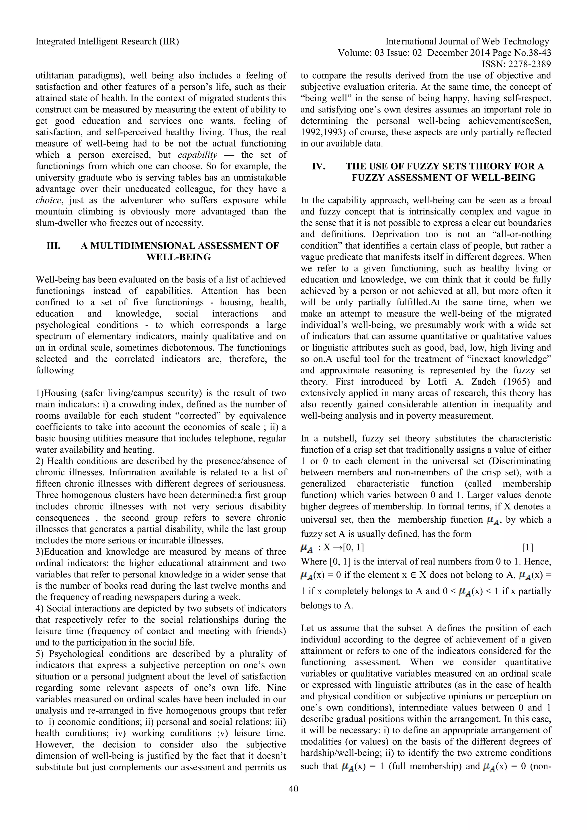 Integrated Intelligent Research (IIR) International Journal of Web Technology
Volume: 03 Issue: 02 December 2014 Page No.38-43
ISSN: 2278-2389
40
utilitarian paradigms), well being also includes a feeling of
satisfaction and other features of a person’s life, such as their
attained state of health. In the context of migrated students this
construct can be measured by measuring the extent of ability to
get good education and services one wants, feeling of
satisfaction, and self-perceived healthy living. Thus, the real
measure of well-being had to be not the actual functioning
which a person exercised, but capability — the set of
functionings from which one can choose. So for example, the
university graduate who is serving tables has an unmistakable
advantage over their uneducated colleague, for they have a
choice, just as the adventurer who suffers exposure while
mountain climbing is obviously more advantaged than the
slum-dweller who freezes out of necessity.
III. A MULTIDIMENSIONAL ASSESSMENT OF
WELL-BEING
Well-being has been evaluated on the basis of a list of achieved
functionings instead of capabilities. Attention has been
confined to a set of five functionings - housing, health,
education and knowledge, social interactions and
psychological conditions - to which corresponds a large
spectrum of elementary indicators, mainly qualitative and on
an in ordinal scale, sometimes dichotomous. The functionings
selected and the correlated indicators are, therefore, the
following
1)Housing (safer living/campus security) is the result of two
main indicators: i) a crowding index, defined as the number of
rooms available for each student “corrected” by equivalence
coefficients to take into account the economies of scale ; ii) a
basic housing utilities measure that includes telephone, regular
water availability and heating.
2) Health conditions are described by the presence/absence of
chronic illnesses. Information available is related to a list of
fifteen chronic illnesses with different degrees of seriousness.
Three homogenous clusters have been determined:a first group
includes chronic illnesses with not very serious disability
consequences , the second group refers to severe chronic
illnesses that generates a partial disability, while the last group
includes the more serious or incurable illnesses.
3)Education and knowledge are measured by means of three
ordinal indicators: the higher educational attainment and two
variables that refer to personal knowledge in a wider sense that
is the number of books read during the last twelve months and
the frequency of reading newspapers during a week.
4) Social interactions are depicted by two subsets of indicators
that respectively refer to the social relationships during the
leisure time (frequency of contact and meeting with friends)
and to the participation in the social life.
5) Psychological conditions are described by a plurality of
indicators that express a subjective perception on one’s own
situation or a personal judgment about the level of satisfaction
regarding some relevant aspects of one’s own life. Nine
variables measured on ordinal scales have been included in our
analysis and re-arranged in five homogenous groups that refer
to i) economic conditions; ii) personal and social relations; iii)
health conditions; iv) working conditions ;v) leisure time.
However, the decision to consider also the subjective
dimension of well-being is justified by the fact that it doesn’t
substitute but just complements our assessment and permits us
to compare the results derived from the use of objective and
subjective evaluation criteria. At the same time, the concept of
“being well” in the sense of being happy, having self-respect,
and satisfying one’s own desires assumes an important role in
determining the personal well-being achievement(seeSen,
1992,1993) of course, these aspects are only partially reflected
in our available data.
IV. THE USE OF FUZZY SETS THEORY FOR A
FUZZY ASSESSMENT OF WELL-BEING
In the capability approach, well-being can be seen as a broad
and fuzzy concept that is intrinsically complex and vague in
the sense that it is not possible to express a clear cut boundaries
and definitions. Deprivation too is not an “all-or-nothing
condition” that identifies a certain class of people, but rather a
vague predicate that manifests itself in different degrees. When
we refer to a given functioning, such as healthy living or
education and knowledge, we can think that it could be fully
achieved by a person or not achieved at all, but more often it
will be only partially fulfilled.At the same time, when we
make an attempt to measure the well-being of the migrated
individual’s well-being, we presumably work with a wide set
of indicators that can assume quantitative or qualitative values
or linguistic attributes such as good, bad, low, high living and
so on.A useful tool for the treatment of “inexact knowledge”
and approximate reasoning is represented by the fuzzy set
theory. First introduced by Lotfi A. Zadeh (1965) and
extensively applied in many areas of research, this theory has
also recently gained considerable attention in inequality and
well-being analysis and in poverty measurement.
In a nutshell, fuzzy set theory substitutes the characteristic
function of a crisp set that traditionally assigns a value of either
1 or 0 to each element in the universal set (Discriminating
between members and non-members of the crisp set), with a
generalized characteristic function (called membership
function) which varies between 0 and 1. Larger values denote
higher degrees of membership. In formal terms, if X denotes a
universal set, then the membership function , by which a
fuzzy set A is usually defined, has the form
: X →[0, 1] [1]
Where [0, 1] is the interval of real numbers from 0 to 1. Hence,
(x) = 0 if the element x ∈ X does not belong to A, (x) =
1 if x completely belongs to A and 0 < (x) < 1 if x partially
belongs to A.
Let us assume that the subset A defines the position of each
individual according to the degree of achievement of a given
attainment or refers to one of the indicators considered for the
functioning assessment. When we consider quantitative
variables or qualitative variables measured on an ordinal scale
or expressed with linguistic attributes (as in the case of health
and physical condition or subjective opinions or perception on
one’s own conditions), intermediate values between 0 and 1
describe gradual positions within the arrangement. In this case,
it will be necessary: i) to define an appropriate arrangement of
modalities (or values) on the basis of the different degrees of
hardship/well-being; ii) to identify the two extreme conditions
such that (x) = 1 (full membership) and (x) = 0 (non-
 