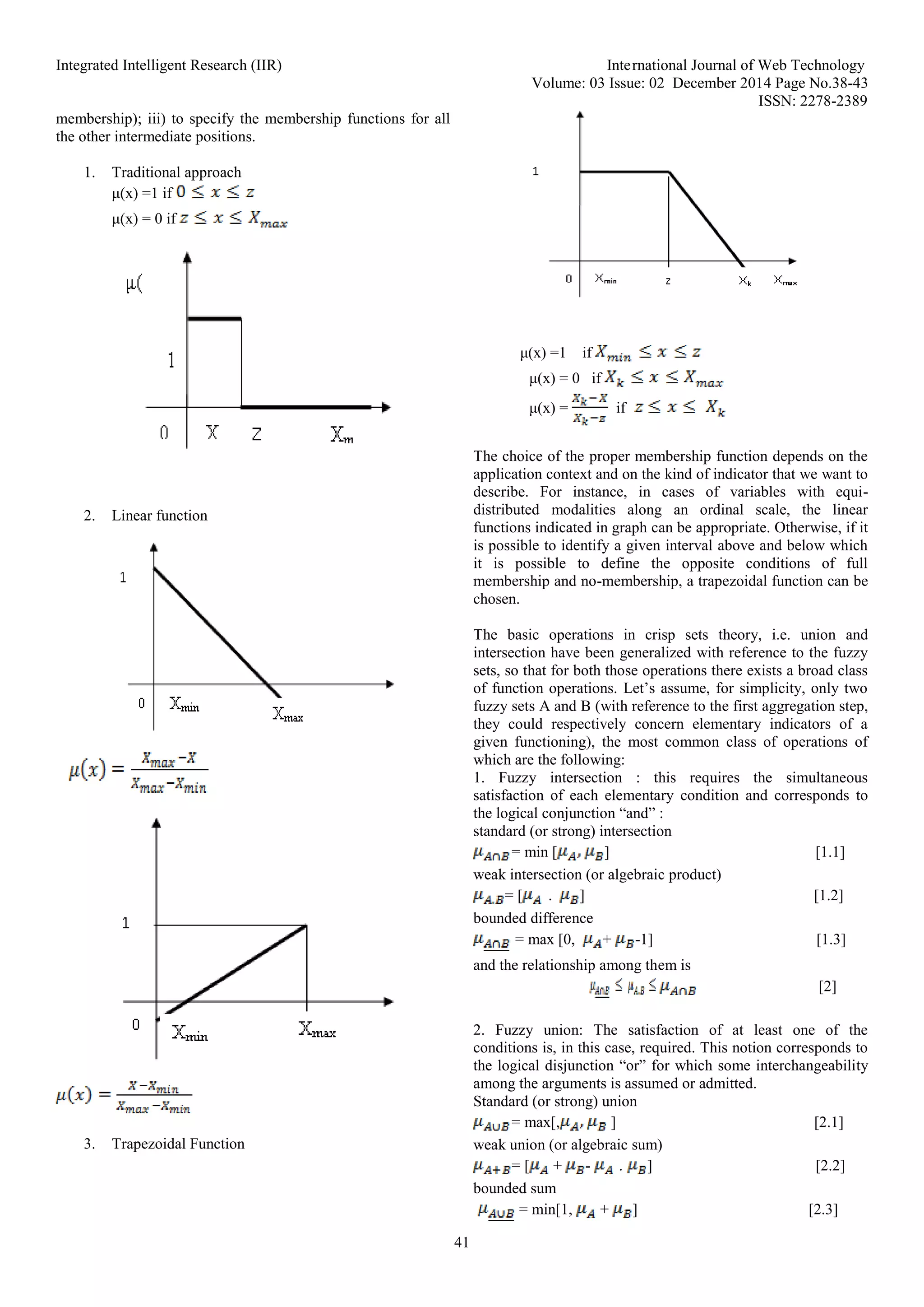 Integrated Intelligent Research (IIR) International Journal of Web Technology
Volume: 03 Issue: 02 December 2014 Page No.38-43
ISSN: 2278-2389
41
membership); iii) to specify the membership functions for all
the other intermediate positions.
1. Traditional approach
μ(x) =1 if
μ(x) = 0 if
2. Linear function
3. Trapezoidal Function
μ(x) =1 if
μ(x) = 0 if
μ(x) = if
The choice of the proper membership function depends on the
application context and on the kind of indicator that we want to
describe. For instance, in cases of variables with equi-
distributed modalities along an ordinal scale, the linear
functions indicated in graph can be appropriate. Otherwise, if it
is possible to identify a given interval above and below which
it is possible to define the opposite conditions of full
membership and no-membership, a trapezoidal function can be
chosen.
The basic operations in crisp sets theory, i.e. union and
intersection have been generalized with reference to the fuzzy
sets, so that for both those operations there exists a broad class
of function operations. Let’s assume, for simplicity, only two
fuzzy sets A and B (with reference to the first aggregation step,
they could respectively concern elementary indicators of a
given functioning), the most common class of operations of
which are the following:
1. Fuzzy intersection : this requires the simultaneous
satisfaction of each elementary condition and corresponds to
the logical conjunction “and” :
standard (or strong) intersection
= min [ ] [1.1]
weak intersection (or algebraic product)
= [ . ] [1.2]
bounded difference
= max [0, + -1] [1.3]
and the relationship among them is
[2]
2. Fuzzy union: The satisfaction of at least one of the
conditions is, in this case, required. This notion corresponds to
the logical disjunction “or” for which some interchangeability
among the arguments is assumed or admitted.
Standard (or strong) union
= max[, ] [2.1]
weak union (or algebraic sum)
= [ + - . ] [2.2]
bounded sum
= min[1, + ] [2.3]
 