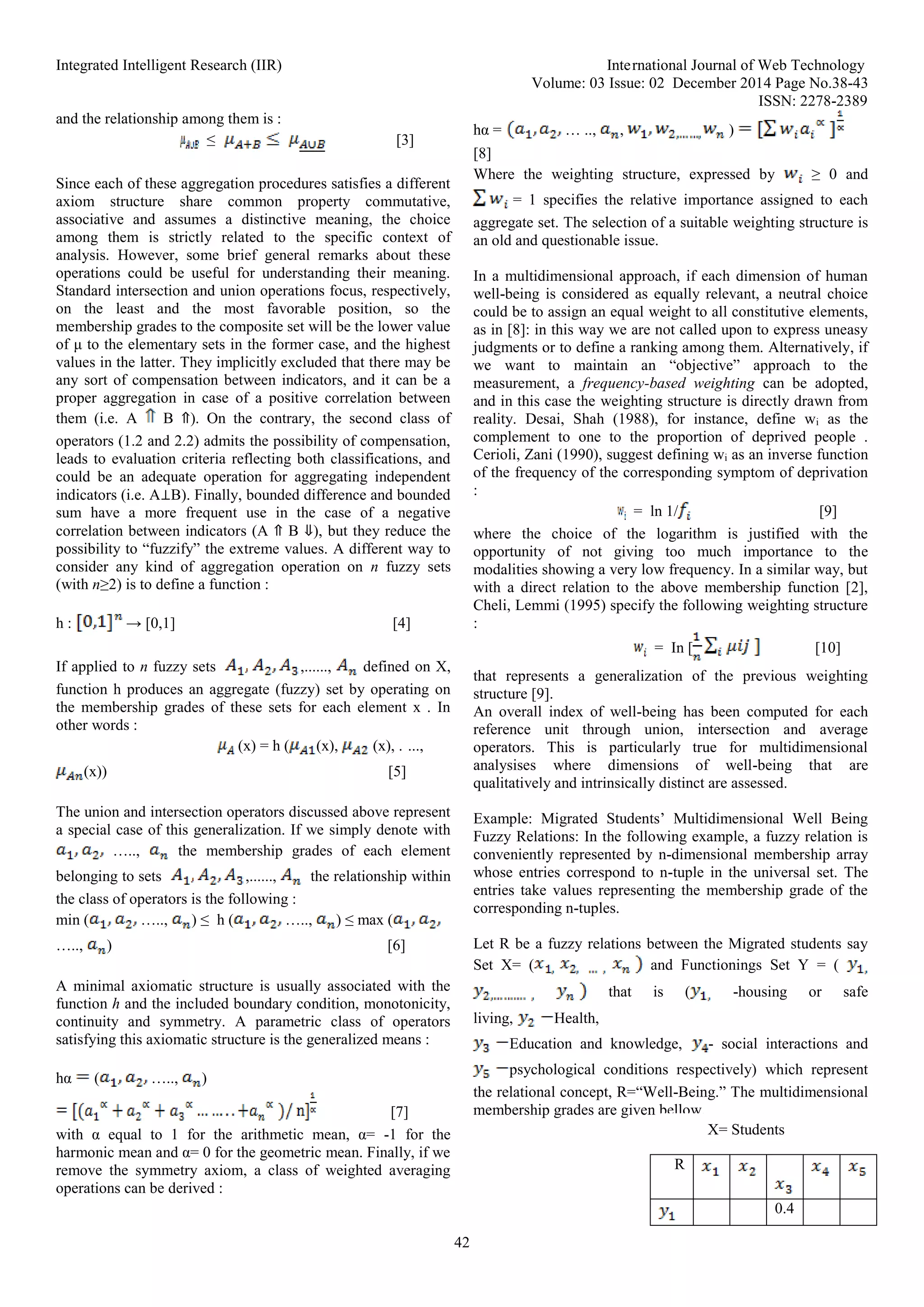 Integrated Intelligent Research (IIR) International Journal of Web Technology
Volume: 03 Issue: 02 December 2014 Page No.38-43
ISSN: 2278-2389
42
and the relationship among them is :
≤ [3]
Since each of these aggregation procedures satisfies a different
axiom structure share common property commutative,
associative and assumes a distinctive meaning, the choice
among them is strictly related to the specific context of
analysis. However, some brief general remarks about these
operations could be useful for understanding their meaning.
Standard intersection and union operations focus, respectively,
on the least and the most favorable position, so the
membership grades to the composite set will be the lower value
of μ to the elementary sets in the former case, and the highest
values in the latter. They implicitly excluded that there may be
any sort of compensation between indicators, and it can be a
proper aggregation in case of a positive correlation between
them (i.e. A B ⇑). On the contrary, the second class of
operators (1.2 and 2.2) admits the possibility of compensation,
leads to evaluation criteria reflecting both classifications, and
could be an adequate operation for aggregating independent
indicators (i.e. A⊥B). Finally, bounded difference and bounded
sum have a more frequent use in the case of a negative
correlation between indicators (A ⇑ B ⇓), but they reduce the
possibility to “fuzzify” the extreme values. A different way to
consider any kind of aggregation operation on n fuzzy sets
(with n≥2) is to define a function :
h : → [0,1] [4]
If applied to n fuzzy sets ,......, defined on X,
function h produces an aggregate (fuzzy) set by operating on
the membership grades of these sets for each element x . In
other words :
(x) = h ( (x), (x), . ...,
(x)) [5]
The union and intersection operators discussed above represent
a special case of this generalization. If we simply denote with
….., the membership grades of each element
belonging to sets ,......, the relationship within
the class of operators is the following :
min ( ….., ) ≤ h ( ….., ) ≤ max (
….., ) [6]
A minimal axiomatic structure is usually associated with the
function h and the included boundary condition, monotonicity,
continuity and symmetry. A parametric class of operators
satisfying this axiomatic structure is the generalized means :
hα ( ….., )
[7]
with α equal to 1 for the arithmetic mean, α= -1 for the
harmonic mean and α= 0 for the geometric mean. Finally, if we
remove the symmetry axiom, a class of weighted averaging
operations can be derived :
hα = … .., , )
[8]
Where the weighting structure, expressed by ≥ 0 and
= 1 specifies the relative importance assigned to each
aggregate set. The selection of a suitable weighting structure is
an old and questionable issue.
In a multidimensional approach, if each dimension of human
well-being is considered as equally relevant, a neutral choice
could be to assign an equal weight to all constitutive elements,
as in [8]: in this way we are not called upon to express uneasy
judgments or to define a ranking among them. Alternatively, if
we want to maintain an “objective” approach to the
measurement, a frequency-based weighting can be adopted,
and in this case the weighting structure is directly drawn from
reality. Desai, Shah (1988), for instance, define wi as the
complement to one to the proportion of deprived people .
Cerioli, Zani (1990), suggest defining wi as an inverse function
of the frequency of the corresponding symptom of deprivation
:
= ln 1/ [9]
where the choice of the logarithm is justified with the
opportunity of not giving too much importance to the
modalities showing a very low frequency. In a similar way, but
with a direct relation to the above membership function [2],
Cheli, Lemmi (1995) specify the following weighting structure
:
= In [ [10]
that represents a generalization of the previous weighting
structure [9].
An overall index of well-being has been computed for each
reference unit through union, intersection and average
operators. This is particularly true for multidimensional
analysises where dimensions of well-being that are
qualitatively and intrinsically distinct are assessed.
Example: Migrated Students’ Multidimensional Well Being
Fuzzy Relations: In the following example, a fuzzy relation is
conveniently represented by n-dimensional membership array
whose entries correspond to n-tuple in the universal set. The
entries take values representing the membership grade of the
corresponding n-tuples.
Let R be a fuzzy relations between the Migrated students say
Set X= ( and Functionings Set Y = (
that is ( -housing or safe
living, Health,
Education and knowledge, - social interactions and
psychological conditions respectively) which represent
the relational concept, R=“Well-Being.” The multidimensional
membership grades are given bellow.
R
0.4
X= Students
 
