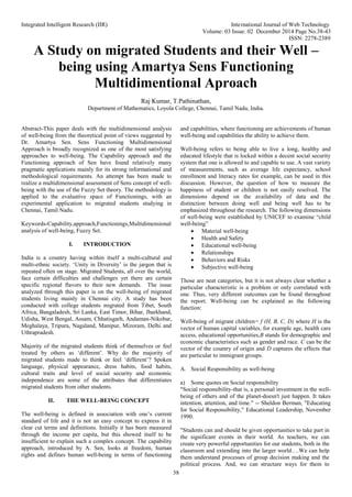 Integrated Intelligent Research (IIR) International Journal of Web Technology
Volume: 03 Issue: 02 December 2014 Page No.38-43
ISSN: 2278-2389
38
A Study on migrated Students and their Well –
being using Amartya Sens Functioning
Multidimentional Aproach
Raj Kumar, T.Pathinathan,
Department of Mathematics, Loyola College, Chennai, Tamil Nadu, India.
Abstract-This paper deals with the multidimensional analysis
of well-being from the theoretical point of views suggested by
Dr. Amartya Sen. Sens Functioning Multidimensional
Approach is broadly recognized as one of the most satisfying
approaches to well-being. The Capability approach and the
Functioning approach of Sen have found relatively many
pragmatic applications mainly for its strong informational and
methodological requirements. An attempt has been made to
realize a multidimensional assessment of Sens concept of well-
being with the use of the Fuzzy Set theory. The methodology is
applied to the evaluative space of Functionings, with an
experimental application to migrated students studying in
Chennai, Tamil Nadu.
Keywords-Capability,approach,Functionings,Multidimensional
analysis of well-being, Fuzzy Set.
I. INTRODUCTION
India is a country having within itself a multi-cultural and
multi-ethnic society. ‘Unity in Diversity’ is the jargon that is
repeated often on stage. Migrated Students, all over the world,
face certain difficulties and challenges yet there are certain
specific regional flavors to their new demands. The issue
analyzed through this paper is on the well-being of migrated
students living mainly in Chennai city. A study has been
conducted with college students migrated from Tibet, South
Africa, Bangaladesh, Sri Lanka, East Timor, Bihar, Jharkhand,
Udisha, West Bengal, Assam, Chhatisgarh, Andaman-Nikobar,
Meghalaya, Tripura, Nagaland, Manipur, Mizoram, Delhi and
Uthrapradesh.
Majority of the migrated students think of themselves or feel
treated by others as ‘different’. Why do the majority of
migrated students made to think or feel ‘different’? Spoken
language, physical appearance, dress habits, food habits,
cultural traits and level of social security and economic
independence are some of the attributes that differentiates
migrated students from other students.
II. THE WELL-BEING CONCEPT
The well-being is defined in association with one’s current
standard of life and it is not an easy concept to express it in
clear cut terms and definitions. Initially it has been measured
through the income per capita, but this showed itself to be
insufficient to explain such a complex concept. The capability
approach, introduced by A. Sen, looks at freedom, human
rights and defines human well-being in terms of functioning
and capabilities, where functioning are achievements of human
well-being and capabilities the ability to achieve them.
Well-being refers to being able to live a long, healthy and
educated lifestyle that is locked within a decent social security
system that one is allowed to and capable to use. A vast variety
of measurements, such as average life expectancy, school
enrollment and literacy rates for example, can be used in this
discussion. However, the question of how to measure the
happiness of student or children is not easily resolved. The
dimensions depend on the availability of data and the
distinction between doing well and being well has to be
emphasized throughout the research. The following dimensions
of well-being were established by UNICEF to examine “child
well-being”
 Material well-being
 Health and Safety
 Educational well-being
 Relationships
 Behaviors and Risks
 Subjective well-being
Those are neat categories, but it is not always clear whether a
particular characteristic is a problem or only correlated with
one. Thus, very different outcomes can be found throughout
the report. Well-being can be explained as the following
function:
Well-being of migrant children= f (H, B, C, D) where H is the
vector of human capital variables, for example age, health care
access, educational opportunities,B stands for demographic and
economic characteristics such as gender and race. C can be the
vector of the country of origin and D captures the effects that
are particular to immigrant groups.
A. Social Responsibility as well-being
a) Some quotes on Social responsibility
"Social responsibility-that is, a personal investment in the well-
being of others and of the planet-doesn't just happen. It takes
intention, attention, and time." -- Sheldon Berman, "Educating
for Social Responsibility," Educational Leadership, November
1990.
"Students can and should be given opportunities to take part in
the significant events in their world. As teachers, we can
create very powerful opportunities for our students, both in the
classroom and extending into the larger world….We can help
them understand processes of group decision making and the
political process. And, we can structure ways for them to
 