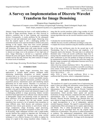 Integrated Intelligent Research (IIR) International Journal of Web Technology
Volume: 03 Issue: 02 December 2014 Page No.44-47
ISSN: 2278-2389
44
A Survey on Implementation of Discrete Wavelet
Transform for Image Denoising
Manpreet Kaur, Gagndeep Kaur AP
Department of Computer science.RIMT Institute of Engineering& Technology, Mandi Gobindgarh, Punjab, India
Email: chopra_manpreet21@yahoo.co.in, gagandeeparora9@gmail.com
Abstract- Image Denoising has been a well studied problem in
the field of image processing. Images are often received in
defective conditions due to poor scanning and transmitting
devices. Consequently, it creates problems for the subsequent
process to read and understand such images. Removing noise
from the original signal is still a challenging problem for
researchers because noise removal introduces artifacts and causes
blurring of the images. There have been several published
algorithms and each approach has its assumptions, advantages,
and limitations. This paper deals with using discrete wavelet
transform derived features used for digital image texture analysis
to denoise an image even in the presence of very high ratio of
noise. Image Denoising is devised as a regression problem
between the noise and signals, therefore, Wavelets appear to be a
suitable tool for this task, because they allow analysis of images
at various levels of resolution.
Key words: Image, De-noising, Wavelet Based, Transformation
I. INTRODUCTION
In everyday life, digital images processing have many
applications it includes digital cameras, intelligent traffic
monitoring, handwriting recognition on checks, signature
validation and so on. However, it is not uncommon that images
are contaminated by noise due to several unavoidable reasons.
Poor image sensors, imperfect instruments, problems with data
acquisition process, transmission errors and interfering natural
phenomena are its main sources. Therefore, it is necessary to
detect and remove noises present in the images. Reserving the
details of an image and removing the random noise as far as
possible is the goal of image Denoising approaches.On the other
hand, image Denoising from natural and unnatural images is still
a challenging problem in image processing. Indeed, wavelets
transform based approaches have efficient noise reduction ability
in photographic images and promising results are reported in
these references. Over the pastdecade,wavelet transform have
received a lot of attention Over the past decade, wavelet
transforms have received a lot of attention from researchers in
many different areas. Both discrete and continuous wavelet
transforms have shown great promise in such diverse fields as
image compression, image de-noising, signal processing,
computer graphics, and pattern recognition to name only a few.
In de-noising, single orthogonal wavelets with a single-mother
wavelet function have played an important role. De-noising of
natural images corrupted by Gaussian noise using wavelet
techniques is very effective because of its ability to capture the
energy of a signal in few energy transform values. Crudely, it
states that the wavelet transform yields a large number of small
coefficients and a small number of large coefficients. Simple de-
noising algorithms that use the wavelet transform consist of three
steps.
• Calculate the wavelet transform of the noisy signal.
• Modify the noisy wavelet coefficients according to some rule.
• Compute the inverse transform using the modified coefficients.
One of the most well-known rules for the second step is soft
Thresholding. Due to its effectiveness and simplicity, it is
frequently used in the literature. The main idea is to subtract the
threshold value T from all wavelet coefficients larger than T,
arising from the standard discrete wavelet transform and to set all
other coefficients to zero.The problem of Image de-noising can
be summarized as follows. Let A(i,j) be the noise-free image and
B(i,j)the image corrupted with independent Gaussian noise Z(i,j),
B(i,j)= A(i,j)+σ Z(i,j) ……(1)
where Z(i,j) has normal distribution N(0,1). The problem is to
estimate the desired signal as accurately as possible according to
some criteria. In the wavelet domain, if an orthogonal wavelet
transform is used, the problem can be formulated as
Y(i,j)= W(i,j)+N(i,j) ……(2)
where Y(i,j) is noisy wavelet coefficient; W(i,j) is true
coefficient and N(i,j) noise, which is independent Gaussian. .
II. DISCRETE WAVELET TRANSFORM
The transform of a signal is just another form of representing the
signal. It does not change the information content present in the
signal. The Wavelet Transform provides a time-frequency
representation of the signal .The Discrete Wavelet Transform
(DWT) of image signals produces a non-redundant image
representation, which provides better spatial and spectral
localization of image formation, compared with other multi scale
representations such as Gaussian and Laplacian pyramid.
Recently, Discrete Wavelet Transform has attracted more and
more interest in image de-noising. The DWT can be interpreted
as signal decomposition in a set of independent, spatially
oriented frequency channels. The signal S is passed through two
complementary filters and emerges as two signals, approximation
and Details. This is called decomposition or analysis. The
components can be assembled back into the original signal
without loss of information. This process is called reconstruction
or synthesis. The mathematical manipulation, which implies
analysis and synthesis, is called discrete wavelet transform and
inverse discrete wavelet transform. An image can be decomposed
 