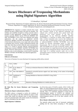Integrated Intelligent Research(IIR) International Journal of Business Intelligent
Volume: 03 Issue: 02 December 2014,Pages No.40- 43
ISSN: 2278-2400
40
Secure Disclosure of Trespassing Mechanisms
using Digital Signature Algorithm
V.VishwaPriya1
, VijiVinod2
1
Research Scholar, Department of Computer Applications, Dr. M.G.R. Educational and Research Institute University, Chennai
2
Professor, Department of Computer Applications, Dr. M.G.R. Educational and Research Institute University, Chennai
E-mail: vishwapriya13@gmail.com, vijivinod@gmail.com
ABSTRACT-The migration to wireless network from wired
network has been a global trend in the past few decades. The
mobility and scalability brought by wireless network made it
possible in many applications. Among all the contemporary
wireless networks, Mobile Ad hoc NETwork (MOBILE AD-
HOC NETWORK) is one of the most important and unique
applications. On the contrary to traditional network
architecture, MOBILE AD-HOC NETWORK does not require
a fixed network infrastructure; every single node works as both
a transmitter and a receiver. Nodes communicate directly with
each other when they are both within the same communication
range. It is crucial to develop efficient intrusion-detection
mechanisms to protect MOBILE AD-HOC NETWORK from
attacks. With the improvements of the technology and cut in
hardware costs, we are witnessing a current trend of expanding
MOBILE AD-HOC NETWORKs into industrial application
I.Introduction
Wireless networks are always preferred since the ﬁrst day of
their invention. Owing to the improved technology and
reduced costs, wireless networks have gained much more
preferences over wired networks in the past few
decades.Mobile Ad hoc NETwork (MOBILE AD-HOC
NETWORK) is a collection of mobile nodes equipped with
both a wireless transmitter and a receiver that communicate
with each other via bidirectional wireless links either directly
or indirectly.MOBILE AD-HOC NETWORK solves this
problem by allowing intermediate parties to relay data
transmissions. This is achieved by dividing MOBILE AD-
HOC NETWORK into two types of networks, namely, single-
hop and multihop. In a single-hop network, all nodes within the
same radio range communicate directly with each other. On the
other hand, in a multihop network, nodes rely on other
intermediate nodes to transmit if the destination node is out of
their radio range.
II.Review of Literature
The review of literature for secure disclosure for trespassing mobile ad-hoc network
S.
No.
Year Author Work
1 2012 R. H. Akbani, S.
Patel
A Survey on Intrusion Detection in Mobile Ad Hoc Networks
2 2011 Ms. Usha Sakthivel Introduced a powerful decision support tool, data mining, in the context of knowledge
management
3 2010 Sunilkumar S.
Manvia
Routing Misbehavior Detection in MANETs Using 2ACK
4 2007 Kejun Liu Detection of Routing Misbehavior in mobile ad-hoc net.
III. Role Play for Secure Disclosure and Trespassing
System
Misbehavior Report Authentication (MRA):
The MRA scheme is designed to resolve the weakness of
watchdog with respect to the false misbehavior report. In this
source node checks the alternate route to reach destination.
Using the generated path if the packet reaches the destination
then it is concluded as the false report.
Digital Signature Validation:
In all the three parts of EAACK, namely, ACK, S-ACK, and
MRA, are acknowledgment-based detection schemes. They all
rely on acknowledgment packets to detect misbehaviors in the
network. Thus, it is extremely important to ensure that all
acknowledgment packets in EAACK are authentic and
untainted. Otherwise, if the attackers are smart enough to forge
acknowledgment packets, all of the three schemes will be
vulnerable.
River-Shamir-Adleman(RSA):
The typically embed some form of structured, randomized
padding into the value before encrypting it. This padding
 