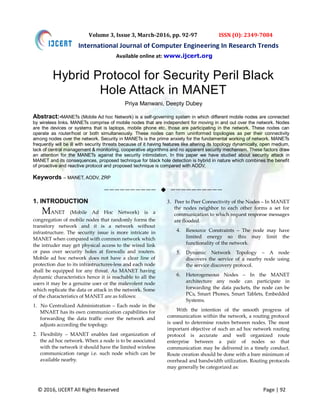 © 2016, IJCERT All Rights Reserved Page | 92
International Journal of Computer Engineering In Research Trends
Volume 3, Issue 3, March-2016, pp. 92-97 ISSN (O): 2349-7084
Hybrid Protocol for Security Peril Black
Hole Attack in MANET
Priya Manwani, Deepty Dubey
Abstract:-MANETs (Mobile Ad hoc Network) is a self-governing system in which different mobile nodes are connected
by wireless links. MANETs comprise of mobile nodes that are independent for moving in and out over the network. Nodes
are the devices or systems that is laptops, mobile phone etc. those are participating in the network. These nodes can
operate as router/host or both simultaneously. These nodes can form uninformed topologies as per their connectivity
among nodes over the network. Security in MANETs is the prime anxiety for the fundamental working of network. MANETs
frequently will be ill with security threats because of it having features like altering its topology dynamically, open medium,
lack of central management & monitoring, cooperative algorithms and no apparent security mechanism. These factors draw
an attention for the MANETs against the security intimidation. In this paper we have studied about security attack in
MANET and its consequences, proposed technique for black hole detection is hybrid in nature which combines the benefit
of proactive and reactive protocol and proposed technique is compared with AODV.
Keywords – MANET, AODV, ZRP
——————————  ——————————
1. INTRODUCTION
MANET (Mobile Ad Hoc Network) is a
congregation of mobile nodes that randomly forms the
transitory network and it is a network without
infrastructure. The security issue is more intricate in
MANET when compared with common network which
the intruder may get physical access to the wired link
or pass over security holes at firewalls and routers.
Mobile ad hoc network does not have a clear line of
protection due to its infrastructures-less and each node
shall be equipped for any threat. As MANET having
dynamic characteristics hence it is reachable to all the
users it may be a genuine user or the malevolent node
which replicate the data or attack in the network. Some
of the characteristics of MANET are as follows:
1. No Centralized Administration – Each node in the
MNAET has its own communication capabilities for
forwarding the data traffic over the network and
adjusts according the topology.
2. Flexibility – MANET enables fast organization of
the ad hoc network. When a node is to be associated
with the network it should have the limited wireless
communication range i.e. such node which can be
available nearby.
3. Peer to Peer Connectivity of the Nodes – In MANET
the nodes neighbor to each other forms a set for
communication to which request response messages
are flooded.
4. Resource Constraints – The node may have
limited energy so this may limit the
functionality of the network.
5. Dynamic Network Topology – A node
discovers the service of a nearby node using
the service discovery protocol.
6. Heterogeneous Nodes – In the MANET
architecture any node can participate in
forwarding the data packets, the node can be
PCs, Smart Phones, Smart Tablets, Embedded
Systems.
With the intention of the smooth progress of
communication within the network, a routing protocol
is used to determine routes between nodes. The most
important objective of such an ad hoc network routing
protocol is accurate and well organized route
enterprise between a pair of nodes so that
communication may be delivered in a timely conduct.
Route creation should be done with a bare minimum of
overhead and bandwidth utilization. Routing protocols
may generally be categorized as:
Available online at: www.ijcert.org
 