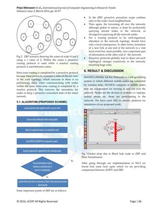 Priya Manwani et al., International Journal of Computer Engineering In Research Trends
Volume3, Issue 3, March-2016, pp. 92-97
© 2016, IJCERT All Rights Reserved Page | 96
Fig 2. ZRP scenario showing the zones of node A and J
using a r value of 2. Within the zones a proactive
routing protocol is used while a reactive routing
protocol is used between zones.
Intra-zone routing is completed by a proactive protocol
because these protocols maintain a state-of-the-art view
of the zone topology, which outcome in there is no
preliminary delay when communicating with nodes
within the zone. Inter-zone routing is completed by a
reactive protocol. This removes the necessitate for
nodes to keep a proactive unmarked state of the intact
network.
5.1. ALGORITHM (PROPOSED SCHEME)
Some important points of ZRP are as follows:
 In the ZRP, proactive procedure scope confines
only to the node's local neighborhood.
 Then again, the traversing all over the network,
although global in nature, is done by proficiently
querying elected nodes in the network, as
divergent to querying all the network nodes.
 For a routing protocol to be well-organized,
alteration in the network topology should have
only a local consequence. In other terms, formation
of a new link at one end of the network is a vital
local event but, most possibly, not a important part
of information at the other end of the network.
 Proactive protocols globally lean to share out such
topological changes extensively in the network,
incurring huge costs.
6. RESULT & DISCUSSION
MANETs (Mobile Ad hoc Network) is a self-governing
system in which different mobile nodes are connected
by wireless links. MANETs comprise of mobile nodes
that are independent for moving in and out over the
network. Nodes are the devices or systems i.e. laptops,
mobile phone etc. those are participating in the
network. We have used NS2 in ubuntu platform for
simulation of our proposed work.
Fig 3.Packet drop due to Black hole node in ZRP and
Data Transmission.
After going through our implementation in NS-2 we
found find some facts upon which we are providing
comparison between AODV and ZRP.
 