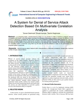 © 2016, IJCERT All Rights Reserved Page | 149
International Journal of Computer Engineering In Research Trends
Volume 3, Issue 3, March-2016, pp. 149-151 ISSN (O): 2349-7084
A System for Denial of Service Attack
Detection Based On Multivariate Corelation
Analysis
1
Sonam Deshmukh,2
Shoaib Inamdar, 3
Sachin Waghmode
Abstract: - in computing world, a denial-of-service (DoS) or is an process to make a machine or network resource
unavailable to its regular users.DoS attack minimizes the efficiency of the server, inorder to increase the efficiency of the
server it is necessary to identify the dos attacks hence MULTIVARIATE CORRELATION ANALYSIS(MCA)is used, this
approach employs triangle area for obtaining the correlation information between the ip address. Based on extracted data
the denial of service-attack is discovered and the response to the particular user is blocked, this maximizes the efficiency.
Our proposed system is examined using KDD Cup 99 data set, and the influence of data on the performance of the
proposed system is examined.
Keywords – denial-of-service attack, Network traffic characterization, multivariate correlations, triangle area, maximum
number of hopes; network lifetime
——————————  ——————————
1. INTRODUCTION
Denial of service attack severely reduces the
acceptance of the online benefits. Therefore effective
finding of dos attack is important to the protection of
the online services. The DOS attack detection, focuses
on the growth of the network based detection criteria
[3]. The detection system carries two approaches
namely misuse detection [1] and anomaly detection [2].
Misuse detection is used to identify the known attacks,
using the signatures of already defined
rules.[2]Anomaly detection is used to build the usage
profile of the system. During the working phase, the
profiles for the legitimate traffic data are produced and
the produced data are stored in the database. The
trusted profile production is build and handed over to
the “attack detection” module, which compares the
individual tested profile without his normal profile.
Online servers from monitoring attacks and ensure that
the servers can allot themselves to provide quality
services with minimum delay in response
2. RELETED WORK
In this section, we gives a threshold-based anomaly
detector, whose normal profiles are generated using
purely legitimate network traffic records and make use
for future comparisons with new incoming
investigated traffic records. The separation between a
new traffic record and the various normal profiles is
identified by the proposed detector [5]. If the
dissimilarity is higher than a predetermined threshold,
the traffic record is flagged as an attack. Otherwise, it is
named as a legitimate traffic record. Specially, normal
profiles and thresholds have direct impact on the
performance of a threshold-based detector.[1] A low
quality normal profile made an inaccurate
characterization to legitimate network traffic. Thus, we
first put the proposed triangle area- based MCA
approach to analyze legitimate network traffic, and the
obtained TAMs are then used to give quality features
for normal profile generation
2.1.Normal Profile Generation
Predict there is a set of g legitimate training traffic
records; the triangle-area based MCA approach is
applied to understand the records. [1]Mahalanobis
Distance (MD) is applied to calculate the dissimilarity
between traffic records. This is because MD has been
Available online at: www.ijcert.org
 
