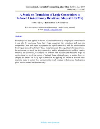 International Journal of Computing Algorithm, Vol 3(3), June 2014
ISSN(Print):2278-2397
Website: www.ijcoa.com
A Study on Transition of Logic Connectives to
Induced Linked Fuzzy Relational Maps (ILFRMS)
E.Mike Dison, T.Pathinathan, K.Ponnivalavan
P.G. and Research Department of Mathematics, Loyola College, Chennai
E-mail: mike2011110@gmail.com
Abstract
Fuzzy logic had been applied in the area of creative literature by using logical connectives in
it and also by employing basic fuzzy logic principles like projections and max-min
composition. Now this paper incorporates the logical connectives and the transformation
from logical connectives to fuzzy based model approach. This paper has following sections.
In section one, we recall the logic connectives and its adaptation in the world of creative
literature. In section two, we analyse our problem with induced fuzzy relational maps. In
section three, we recall the notion of induced fuzzy relational maps. In section four, we
analyse and extend the fuzzy logic connectives by applying the results in induced fuzzy
relational maps. In section five, we interpret the result obtained by both ways. Final section
gives the conclusions based on our study.
 