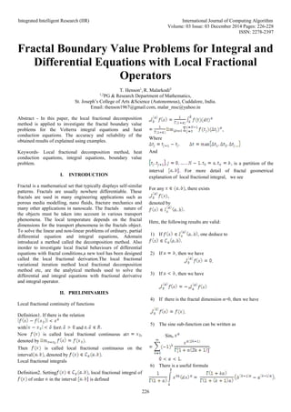 Integrated Intelligent Research (IIR) International Journal of Computing Algorithm
Volume: 03 Issue: 03 December 2014 Pages: 226-228
ISSN: 2278-2397
226
Fractal Boundary Value Problems for Integral and
Differential Equations with Local Fractional
Operators
T. Henson1
, R. Malarkodi2
1,2
PG & Research Department of Mathematics,
St. Joseph’s College of Arts &Science (Autonomous), Cuddalore, India.
Email: thenson1967@gmail.com, malar_msc@yahoo.in
Abstract - In this paper, the local fractional decomposition
method is applied to investigate the fractal boundary value
problems for the Volterra integral equations and heat
conduction equations. The accuracy and reliability of the
obtained results of explained using examples.
Keywords- Local fractional decomposition method, heat
conduction equations, integral equations, boundary value
problem.
I. INTRODUCTION
Fractal is a mathematical set that typically displays self-similar
patterns. Fractals are usually nowhere differentiable. These
fractals are used in many engineering applications such as
porous media modelling, nano fluids, fracture mechanics and
many other applications in nanoscale. The fractals nature of
the objects must be taken into account in various transport
phenomena. The local temperature depends on the fractal
dimensions for the transport phenomena in the fractals object.
To solve the linear and non-linear problems of ordinary, partial
differential equation and integral equations, Adomain
introduced a method called the decomposition method. Also
inorder to investigate local fractal behaviours of differential
equations with fractal conditions,a new tool has been designed
called the local fractional derivation.The local fractional
variational iteration method local fractional decomposition
method etc, are the analytical methods used to solve the
differential and integral equations with fractional derivative
and integral operator.
II. PRELIMINARIES
Local fractional continuity of functions
Definition1. If there is the relation
with for and
Now is called local fractional continuous at ,
denoted by .
Then is called local fractional continuous on the
interval , denoted by .
Local fractional integrals
Definition2. Setting , local fractional integral of
of order in the interval is defined
a
,
Where
And
, is a partition of the
interval . For more detail of fractal geometrical
explanation of local fractional integral, we see
For any , there exists
a ,
denoted by
Here, the following results are valid:
1) If , one deduce to
2) If , then we have
a .
3) If , then we have
a b
4) If there is the fractal dimension α=0, then we have
a .
5) The sine sub-function can be written as
Sinα
6) There is a useful formula
 