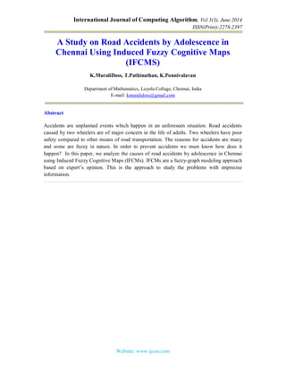 International Journal of Computing Algorithm, Vol 3(3), June 2014
ISSN(Print):2278-2397
Website: www.ijcoa.com
A Study on Road Accidents by Adolescence in
Chennai Using Induced Fuzzy Cognitive Maps
(IFCMS)
K.MuraliDoss, T.Pathinathan, K.Ponnivalavan
Department of Mathematics, Loyola College, Chennai, India
E-mail: kmuralidoss@gmail.com
Abstract
Accidents are unplanned events which happen in an unforeseen situation. Road accidents
caused by two wheelers are of major concern in the life of adults. Two wheelers have poor
safety compared to other means of road transportation. The reasons for accidents are many
and some are fuzzy in nature. In order to prevent accidents we must know how does it
happen? In this paper, we analyze the causes of road accidents by adolescence in Chennai
using Induced Fuzzy Cognitive Maps (IFCMs). IFCMs are a fuzzy-graph modeling approach
based on expert’s opinion. This is the approach to study the problems with imprecise
information.
 