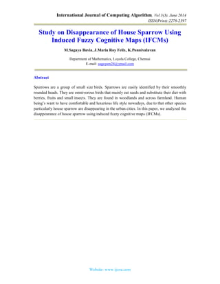 International Journal of Computing Algorithm, Vol 3(3), June 2014
ISSN(Print):2278-2397
Website: www.ijcoa.com
Study on Disappearance of House Sparrow Using
Induced Fuzzy Cognitive Maps (IFCMs)
M.Sagaya Bavia, J.Maria Roy Felix, K.Ponnivalavan
Department of Mathematics, Loyola College, Chennai
E-mail: sagayam24@ymail.com
Abstract
Sparrows are a group of small size birds. Sparrows are easily identified by their smoothly
rounded heads. They are omnivorous birds that mainly eat seeds and substitute their diet with
berries, fruits and small insects. They are found in woodlands and across farmland. Human
being’s want to have comfortable and luxurious life style nowadays, due to that other species
particularly house sparrow are disappearing in the urban cities. In this paper, we analyzed the
disappearance of house sparrow using induced fuzzy cognitive maps (IFCMs).
 