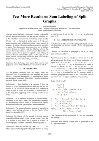Integrated Intelligent Research (IIR) International Journal of Computing Algorithm
Volume: 03 Issue: 03 December 2014 Pages: 252-254
ISSN: 2278-2397
252
Few More Results on Sum Labeling of Split
Graphs
J.Gerard Rozario
Department of Mathematics, IFET College of Engineering, Villupuram, Tamil Nadu, India
Email: rozario.gerard@yahoo.com
Abstract- A sum labeling is a mapping from the vertices of G
into the positive integers such that, for any two vertices u, v
V (G) with labels (u) and (v), respectively, (uv) is an edge
iff (u) + (v) is the label of another vertex in V (G). Any
graph supporting such a labeling is called a sum graph. It is
necessary to add (as a disjoint union) a component to sum label
a graph. This disconnected component is a set of isolated
vertices known as isolates and the labeling scheme that
requires the fewest isolates is termed optimal. The number of
isolates required for a graph to support a sum labeling is
known as the sum number of the graph. In this paper, we will
obtain optimal sum labeling scheme for path union of split
graph of star, and .
Keywords: Sum Labeling, Sum graph, Sum number, split
graph, path union. 2010 AMS Subject Classification: 05C78
I. INTRODUCTION
All the graphs considered here are simple, finite and
undirected. For all terminologies and notations we follow
Harary [1] and graph labeling as in [2]. Sum labeling of graphs
was introduced by Harary [3] in 1990. Following definitions
are useful for the present study.
Definition 1.1 Sum Labeling is a mapping from the
vertices of G into the positive integers such that, for any two
vertices u, v V (G) with labels (u) and (v), respectively,
(uv) is an edge iff (u) + (v) is the label of another vertex in
V (G). Any graph supporting such a labeling is called a Sum
Graph.
Definition 1.2 It is necessary to add (as a disjoint union) a
component to sum label a graph. This disconnected component
is a set of isolated vertices known as Isolates and the labeling
scheme that requires the fewest isolates is termed Optimal.
Definition 1.3 The number of isolates required for a graph G to
support a sum labeling is known as the Sum Number of the
graph. It is denoted as .
Definition: 1.4 (Shiama [4]) For a graph G the split graph is
obtained by adding to each vertex v, a new vertex such that
is adjacent to every vertex that is adjacent to v in G. The
resultant graph is called the Split Graph denoted by Spl (G).
Definition 1.5 (Shee and Ho. et al [5]) Let G1, G2,……, Gn , n
2 be n copies of a fixed graph G. The graph obtained by adding
an edge between Gi and Gi+1 for i =1, 2,..., n-1 is called path
union of G.
II. SUM LABELING FOR SPLIT GRAPHS
In [6], Gerard et. al has proved that split graph of path, star are
sum graph with sum number 1 and bi – star is sum graph with
sum number 2.
Theorem: 2.1 Path union of split graph of star is a sum
graph with sum number 1.
Proof: Consider a star with (n+1) vertices. Let G be the
split graph of star, Spl ( ). Let G* be the path union of m
copies of G. Let v1, v11, v12, ……, v1n, v2, v21, v22, ……,v2n,
………, vm, vm1, vm2, ……, vmn be the vertices of m copies of
the star K1,n. Let u1, u11, u12, ……u1n, u2, u21, u22, ……,u2n,
………, um, um1, um2, ……, umn be the vertices corresponding
to v1, v11, v12, ……, v1n, v2, v21, v22, ……,v2n, ………, vm, vm1,
vm2, ……, vmn of m copies of the star which are added, to
obtain the split graph of m copies of star. G* has vertices
and edges. Let x be the isolated vertex.
Define f: V (G*)  N
Thus, Path union of Split graph of star is a sum graph with
sum number 1.
Illustration: Sum labeling for path union of split graph of star
K1,n is given in figure 2.1
 